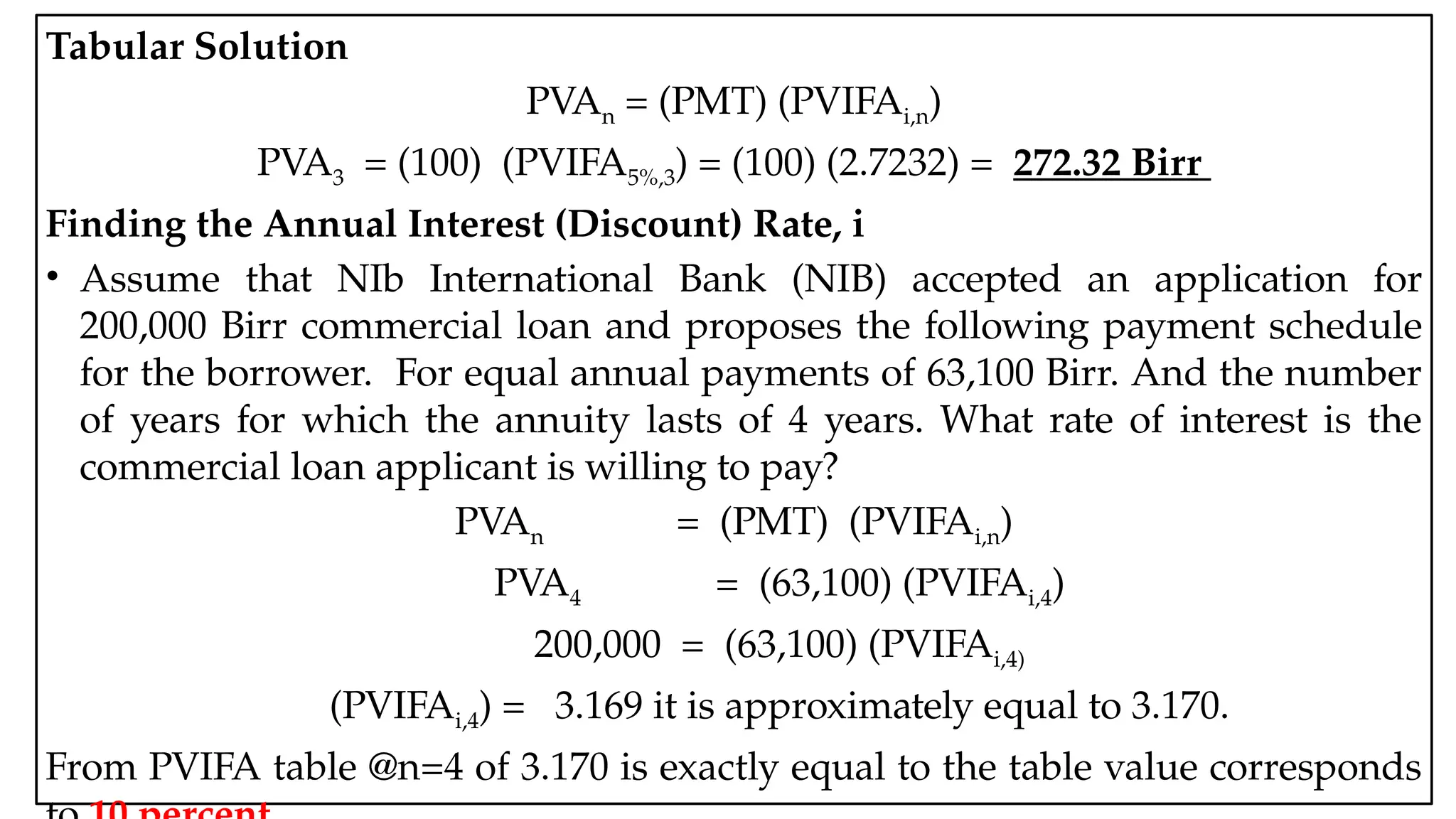 05:43 AM 25
Tabular Solution
PVAn = (PMT) (PVIFAi,n)
PVA3 = (100) (PVIFA5%,3) = (100) (2.7232) = 272.32 Birr
Finding the Annual Interest (Discount) Rate, i
• Assume that NIb International Bank (NIB) accepted an application for
200,000 Birr commercial loan and proposes the following payment schedule
for the borrower. For equal annual payments of 63,100 Birr. And the number
of years for which the annuity lasts of 4 years. What rate of interest is the
commercial loan applicant is willing to pay?
PVAn = (PMT) (PVIFAi,n)
PVA4 = (63,100) (PVIFAi,4)
200,000 = (63,100) (PVIFAi,4)
(PVIFAi,4) = 3.169 it is approximately equal to 3.170.
From PVIFA table @n=4 of 3.170 is exactly equal to the table value corresponds
 