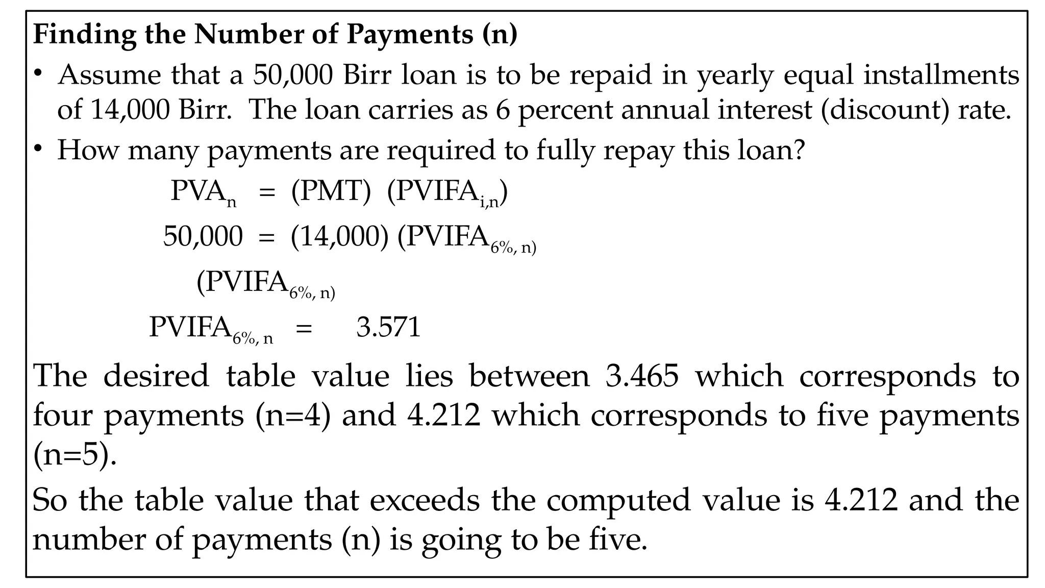 05:43 AM 26
Finding the Number of Payments (n)
• Assume that a 50,000 Birr loan is to be repaid in yearly equal installments
of 14,000 Birr. The loan carries as 6 percent annual interest (discount) rate.
• How many payments are required to fully repay this loan?
PVAn = (PMT) (PVIFAi,n)
50,000 = (14,000) (PVIFA6%, n)
(PVIFA6%, n)
PVIFA6%, n = 3.571
The desired table value lies between 3.465 which corresponds to
four payments (n=4) and 4.212 which corresponds to five payments
(n=5).
So the table value that exceeds the computed value is 4.212 and the
number of payments (n) is going to be five.
 