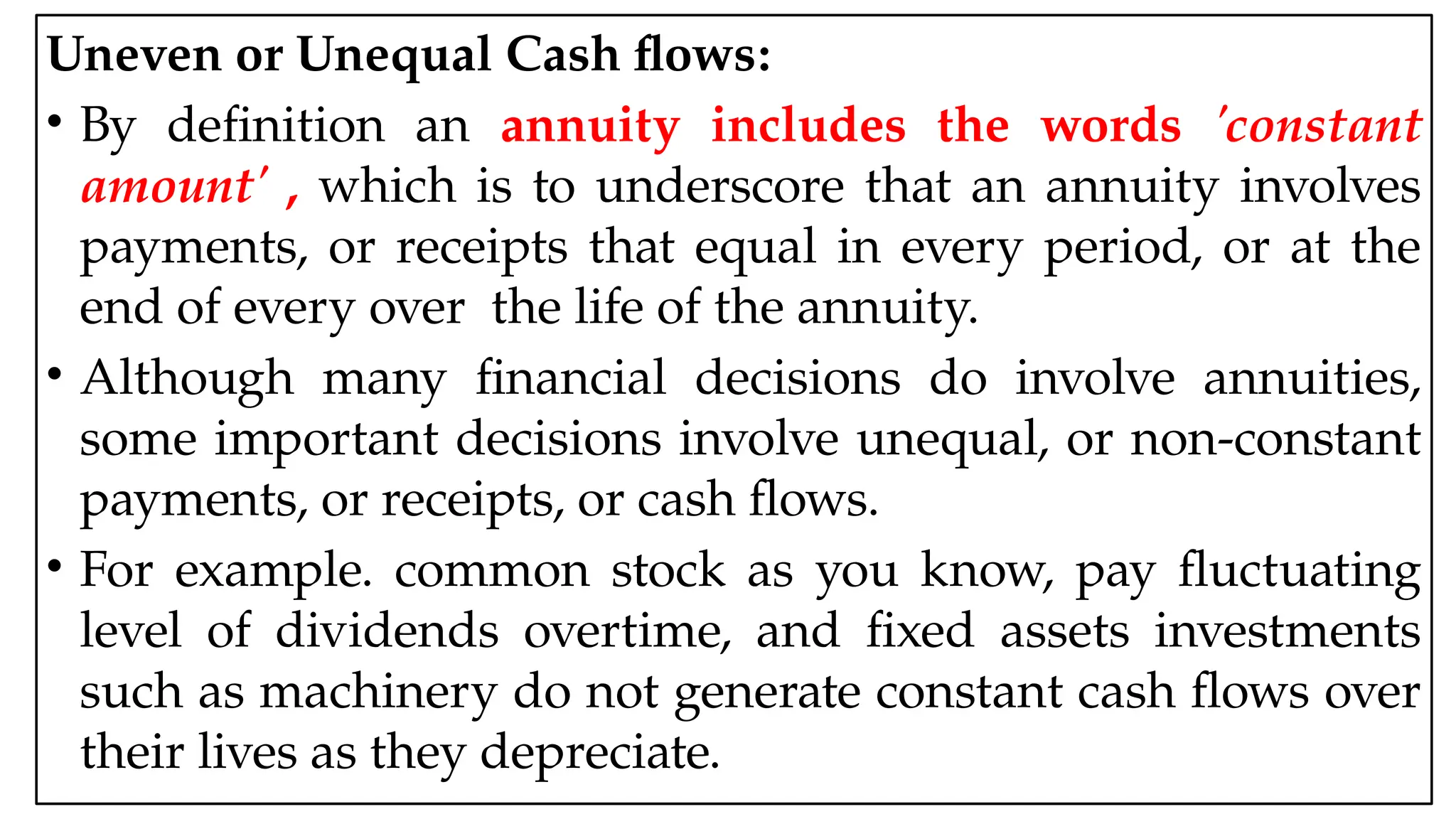 05:43 AM 28
Uneven or Unequal Cash flows:
• By definition an annuity includes the words 'constant
amount' , which is to underscore that an annuity involves
payments, or receipts that equal in every period, or at the
end of every over the life of the annuity.
• Although many financial decisions do involve annuities,
some important decisions involve unequal, or non-constant
payments, or receipts, or cash flows.
• For example. common stock as you know, pay fluctuating
level of dividends overtime, and fixed assets investments
such as machinery do not generate constant cash flows over
their lives as they depreciate.
 