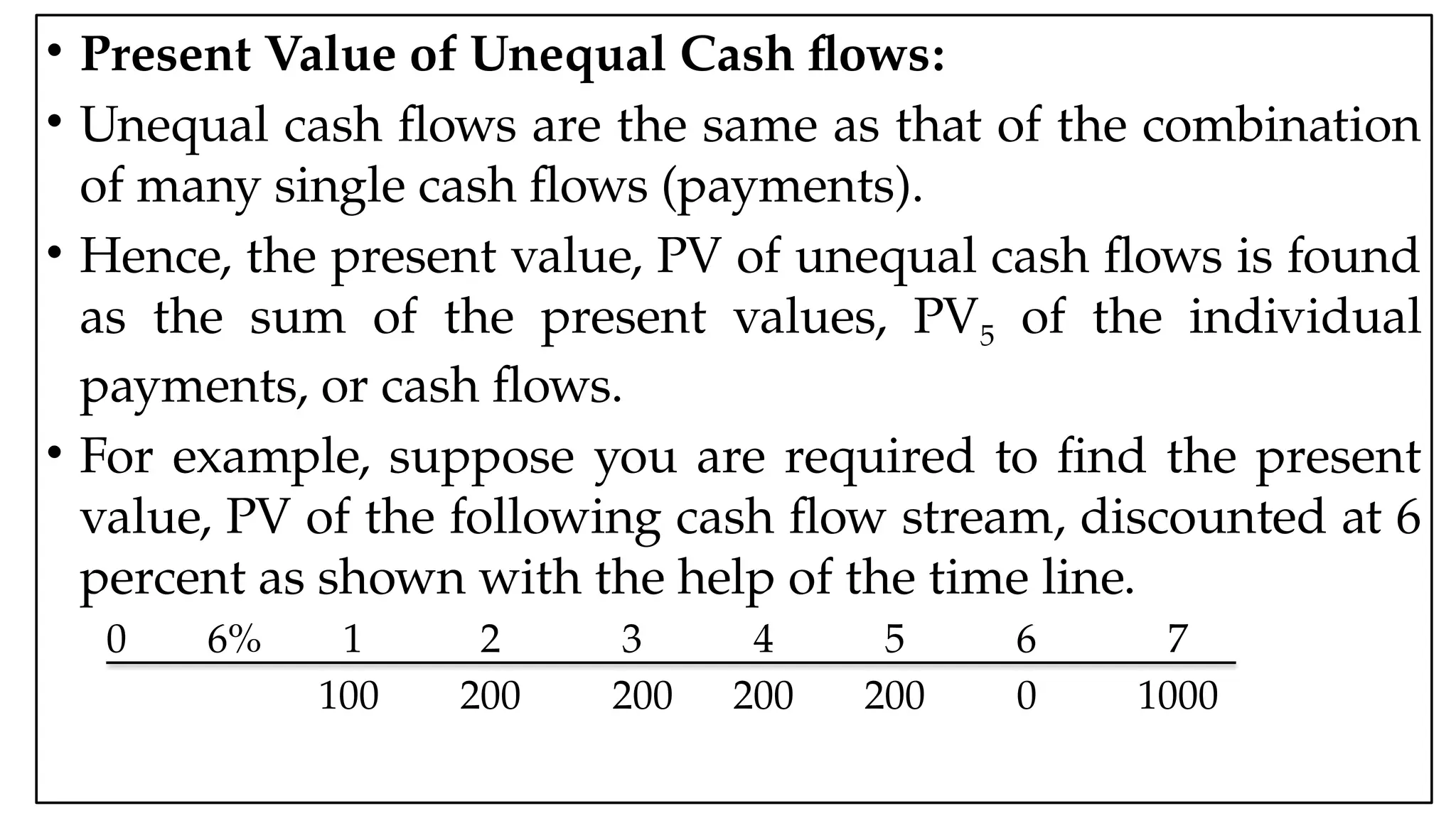 05:43 AM 29
• Present Value of Unequal Cash flows:
• Unequal cash flows are the same as that of the combination
of many single cash flows (payments).
• Hence, the present value, PV of unequal cash flows is found
as the sum of the present values, PV5 of the individual
payments, or cash flows.
• For example, suppose you are required to find the present
value, PV of the following cash flow stream, discounted at 6
percent as shown with the help of the time line.
0 6% 1 2 3 4 5 6 7
100 200 200 200 200 0 1000
 