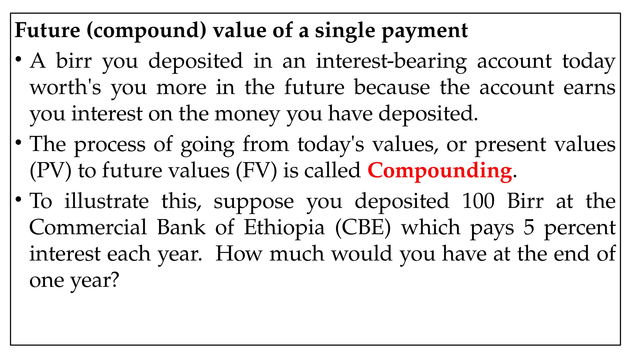 05:43 AM 3
Future (compound) value of a single payment
• A birr you deposited in an interest-bearing account today
worth's you more in the future because the account earns
you interest on the money you have deposited.
• The process of going from today's values, or present values
(PV) to future values (FV) is called Compounding.
• To illustrate this, suppose you deposited 100 Birr at the
Commercial Bank of Ethiopia (CBE) which pays 5 percent
interest each year. How much would you have at the end of
one year?
 