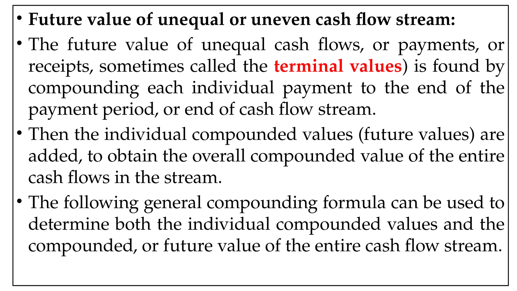 05:43 AM 32
• Future value of unequal or uneven cash flow stream:
• The future value of unequal cash flows, or payments, or
receipts, sometimes called the terminal values) is found by
compounding each individual payment to the end of the
payment period, or end of cash flow stream.
• Then the individual compounded values (future values) are
added, to obtain the overall compounded value of the entire
cash flows in the stream.
• The following general compounding formula can be used to
determine both the individual compounded values and the
compounded, or future value of the entire cash flow stream.
 