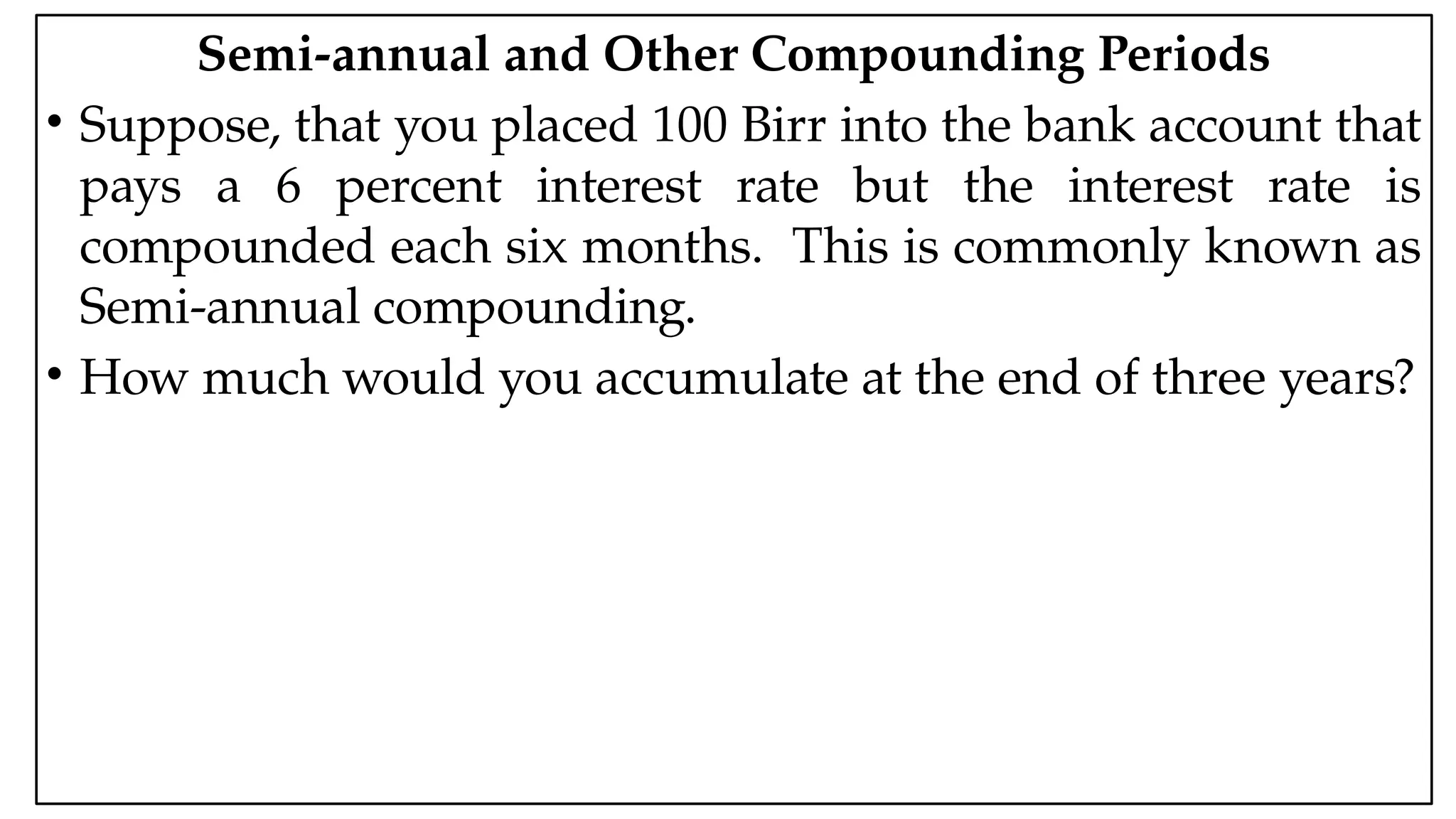 05:43 AM 35
Semi-annual and Other Compounding Periods
• Suppose, that you placed 100 Birr into the bank account that
pays a 6 percent interest rate but the interest rate is
compounded each six months. This is commonly known as
Semi-annual compounding.
• How much would you accumulate at the end of three years?
 