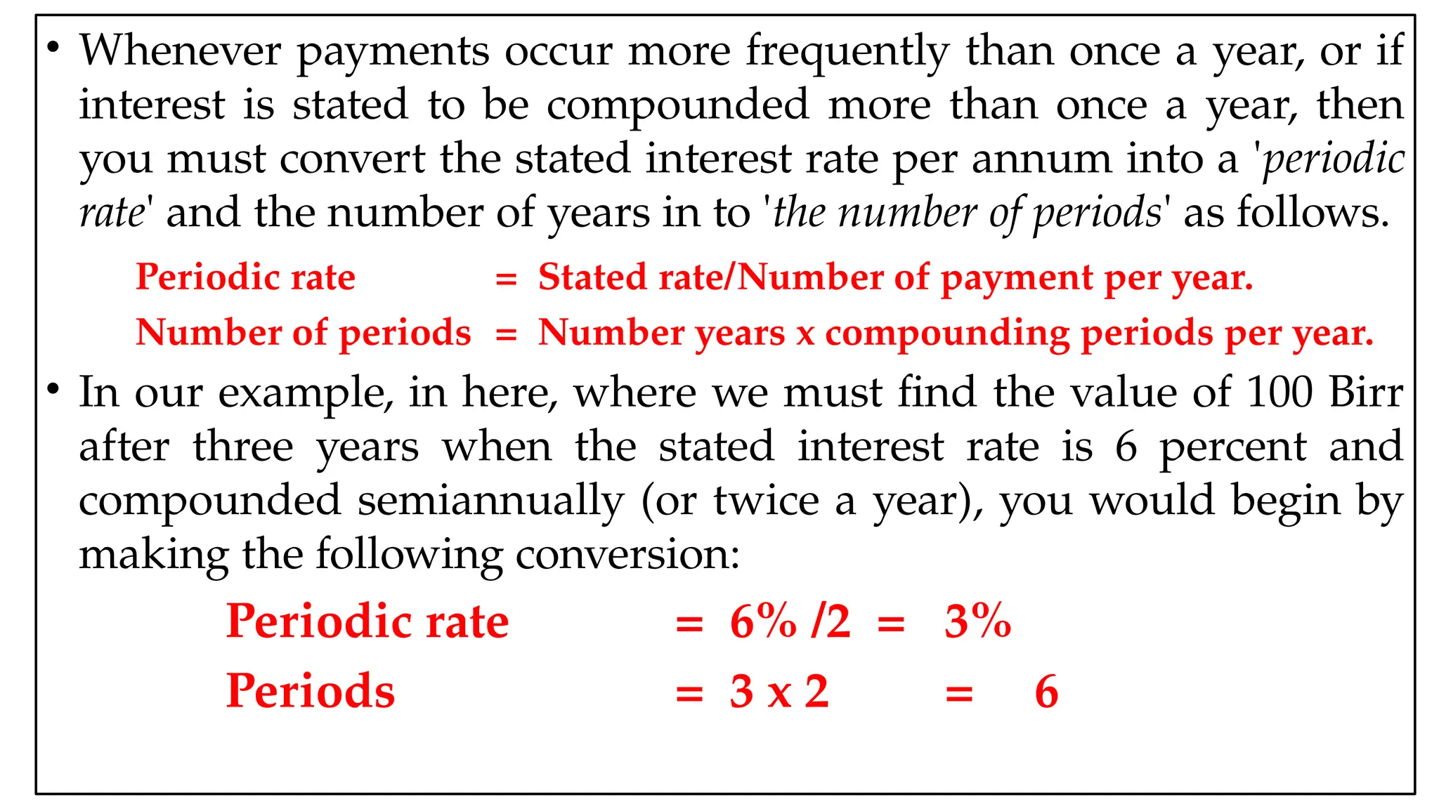 05:43 AM 36
• Whenever payments occur more frequently than once a year, or if
interest is stated to be compounded more than once a year, then
you must convert the stated interest rate per annum into a 'periodic
rate' and the number of years in to 'the number of periods' as follows.
Periodic rate = Stated rate/Number of payment per year.
Number of periods = Number years x compounding periods per year.
• In our example, in here, where we must find the value of 100 Birr
after three years when the stated interest rate is 6 percent and
compounded semiannually (or twice a year), you would begin by
making the following conversion:
Periodic rate = 6% /2 = 3%
Periods = 3 x 2 = 6
 