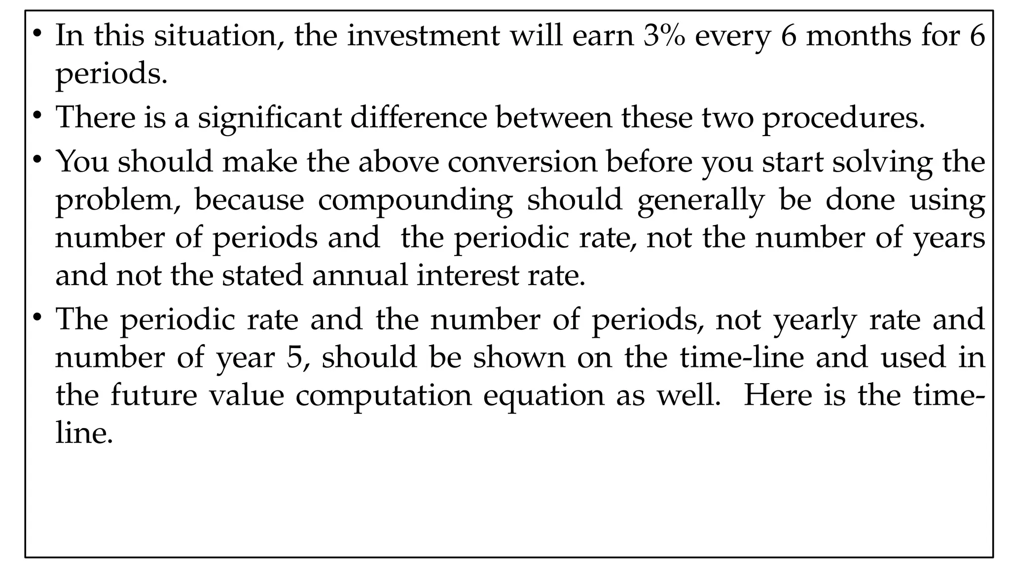 05:43 AM 37
• In this situation, the investment will earn 3% every 6 months for 6
periods.
• There is a significant difference between these two procedures.
• You should make the above conversion before you start solving the
problem, because compounding should generally be done using
number of periods and the periodic rate, not the number of years
and not the stated annual interest rate.
• The periodic rate and the number of periods, not yearly rate and
number of year 5, should be shown on the time-line and used in
the future value computation equation as well. Here is the time-
line.
 