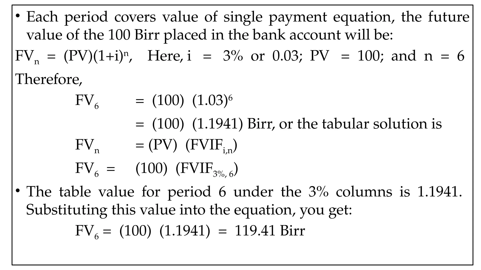05:43 AM 38
• Each period covers value of single payment equation, the future
value of the 100 Birr placed in the bank account will be:
FVn = (PV)(1+i)n
, Here, i = 3% or 0.03; PV = 100; and n = 6
Therefore,
FV6 = (100) (1.03)6
= (100) (1.1941) Birr, or the tabular solution is
FVn = (PV) (FVIFi,n)
FV6 = (100) (FVIF3%, 6)
• The table value for period 6 under the 3% columns is 1.1941.
Substituting this value into the equation, you get:
FV6 = (100) (1.1941) = 119.41 Birr
 