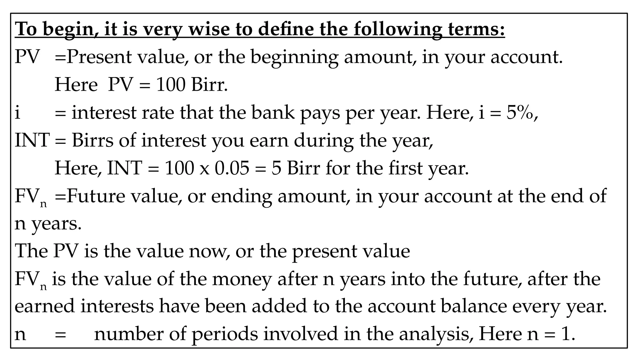 05:43 AM 4
To begin, it is very wise to define the following terms:
PV =Present value, or the beginning amount, in your account.
Here PV = 100 Birr.
i = interest rate that the bank pays per year. Here, i = 5%,
INT = Birrs of interest you earn during the year,
Here, INT = 100 x 0.05 = 5 Birr for the first year.
FVn =Future value, or ending amount, in your account at the end of
n years.
The PV is the value now, or the present value
FVn is the value of the money after n years into the future, after the
earned interests have been added to the account balance every year.
n = number of periods involved in the analysis, Here n = 1.
 