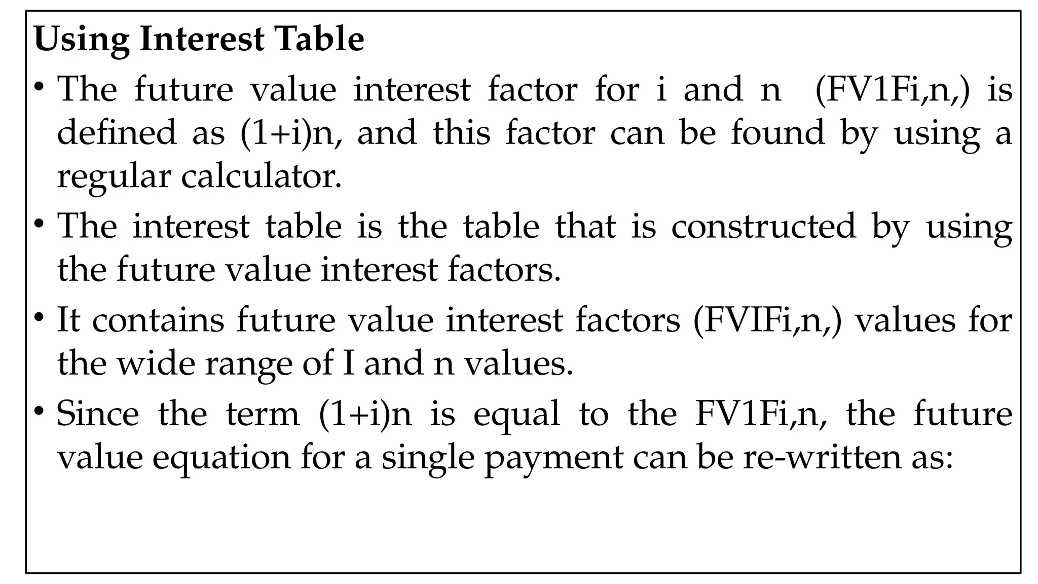 05:43 AM 6
Using Interest Table
• The future value interest factor for i and n (FV1Fi,n,) is
defined as (1+i)n, and this factor can be found by using a
regular calculator.
• The interest table is the table that is constructed by using
the future value interest factors.
• It contains future value interest factors (FVIFi,n,) values for
the wide range of I and n values.
• Since the term (1+i)n is equal to the FV1Fi,n, the future
value equation for a single payment can be re-written as:
 