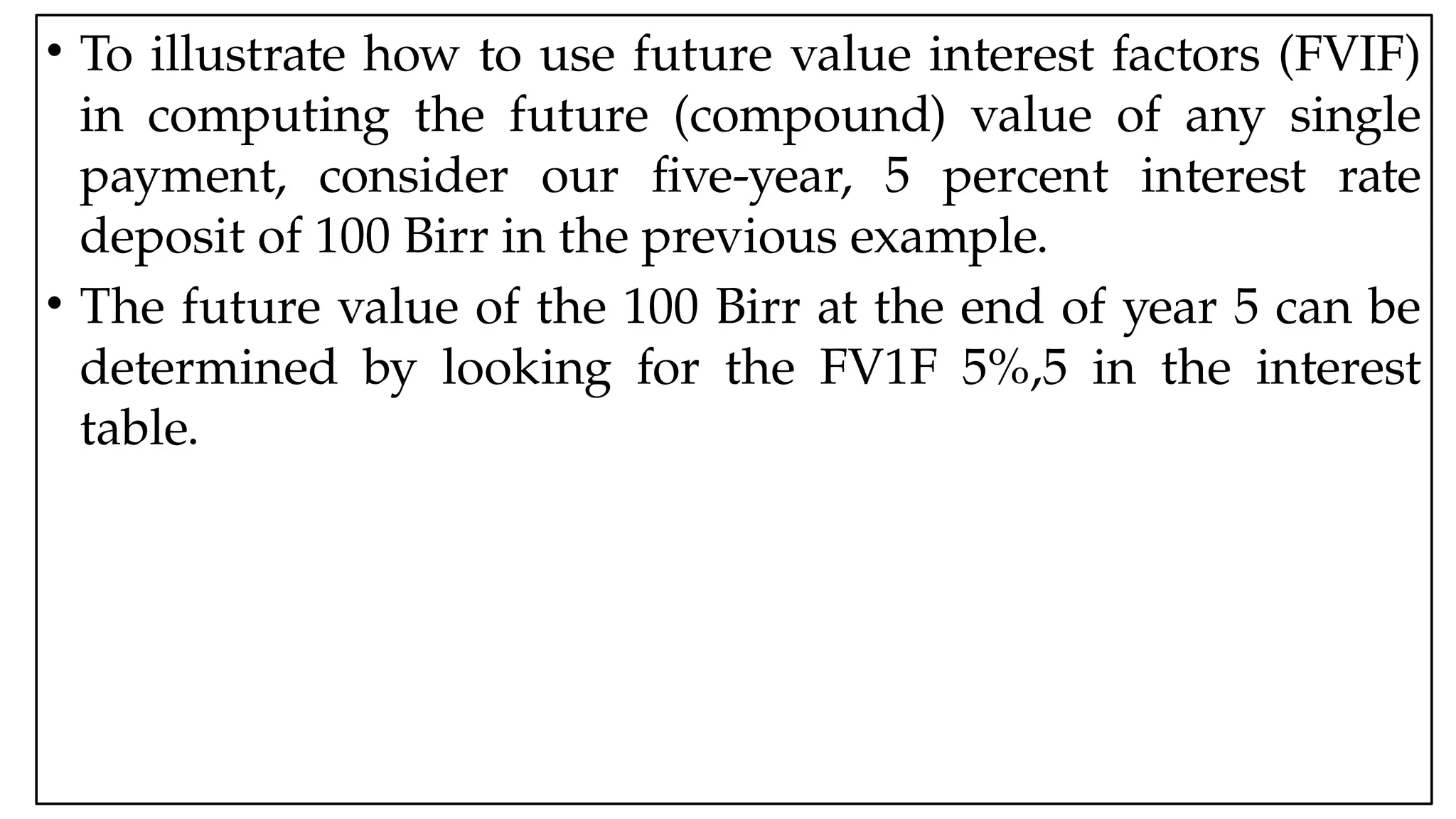 05:43 AM 7
• To illustrate how to use future value interest factors (FVIF)
in computing the future (compound) value of any single
payment, consider our five-year, 5 percent interest rate
deposit of 100 Birr in the previous example.
• The future value of the 100 Birr at the end of year 5 can be
determined by looking for the FV1F 5%,5 in the interest
table.
 