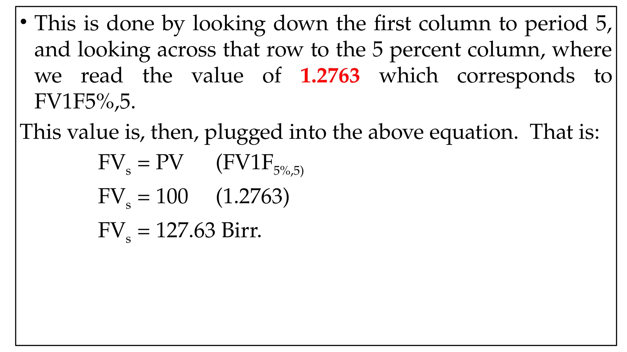 05:43 AM 8
• This is done by looking down the first column to period 5,
and looking across that row to the 5 percent column, where
we read the value of 1.2763 which corresponds to
FV1F5%,5.
This value is, then, plugged into the above equation. That is:
FVs = PV (FV1F5%,5)
FVs = 100 (1.2763)
FVs = 127.63 Birr.
 