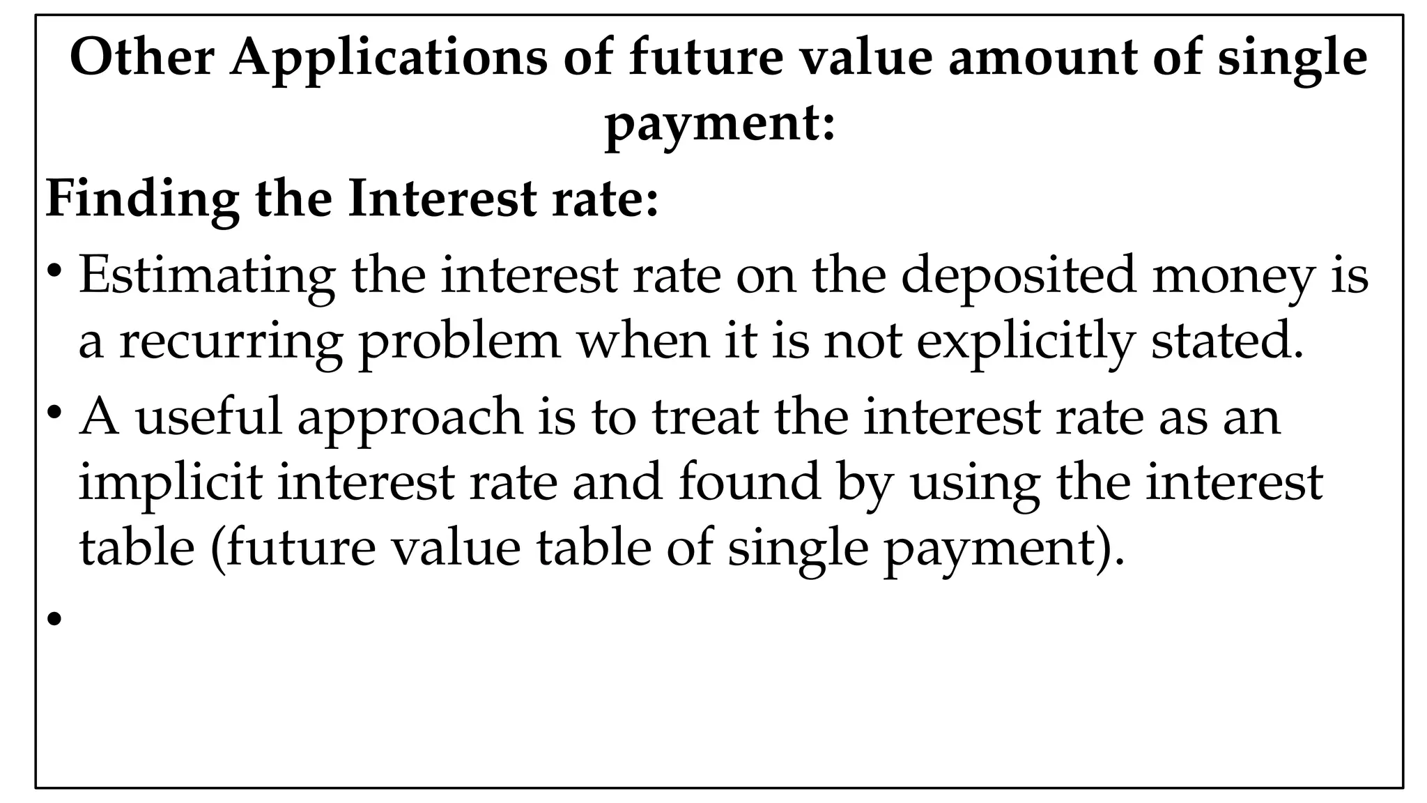 05:43 AM 9
Other Applications of future value amount of single
payment:
Finding the Interest rate:
• Estimating the interest rate on the deposited money is
a recurring problem when it is not explicitly stated.
• A useful approach is to treat the interest rate as an
implicit interest rate and found by using the interest
table (future value table of single payment).
•
 