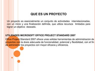 QUE ES UN PROYECTO Un proyecto es esencialmente un conjunto de actividades  interrelacionadas, con un inicio y una finalización definida, que utiliza recursos  limitados para lograr un objetivo  deseado.UTILIDADES MICROSOFT OFFICE PROJECT STANDARD 2007 Office Project Standard 2007 ofrece unas sólidas herramientas de administración de proyectos con la dosis adecuada de funcionalidad, potencial y flexibilidad, con el fin de administrar los proyectos con mayor eficacia y eficiencia. 