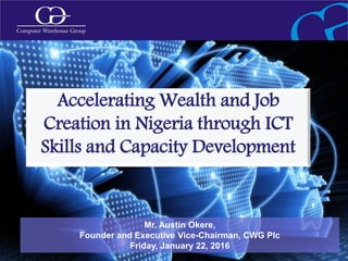 1
Mr. Austin Okere,
Founder and Executive Vice-Chairman, CWG Plc
Friday, January 22, 2016
Accelerating Wealth and Job
Creation in Nigeria through ICT
Skills and Capacity Development
 