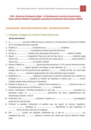 FMI: français médical et infirmier · Entretien d'embauche MAR · 4- Entraînement: exercices de grammaire 1
FMI – Entretien d'embauche dirigé – 4: Entraînement: exercices de grammaire
Poste sollicité: Médecin hospitalier spécialiste Anesthésiste-Réanimateur (MAR)
CONJUGAISON · EMPLOI DES TEMPS DU PASSÉ · ACCORD DUPARTICIPE
1. Complète.Conjugue les verbes à l'indicatifprésent.
Ma journée laborale
1. Je ……………..………. (se lever) à 6h30 (six heures et demie) ou à 7h (sept heures) en fonction de l'hôpital
où on m'a programmée pour la journée.
2. D'abord, je …………………………….. (se doucher) et je …………………..……….. (s'habiller).
3. Après, je ……………………………… (se préparer) une bonne tasse de café au lait.
4. Ensuite, je …………………….. (réveiller) mes deux petites filles et je les ……………… (aider) à s'habiller.
5. Quand ……………..…………. (s'approcher) l'heure de sortir de chez moi, je …………………. (prendre) congé
d'elles et les …………..…….. (confier) aux soins de mon mari, après quoi je ………………. (courir) prendre la
voiture et je ……………………….…… (se rendre) à l'hôpital.
6. Arrivée à l'hôpital, je ………………………. (passer) par mon service puis, s'il n'y a pas de réunion de service
prévue, …………………....(partir) rejoindre mon équipe au bloc opératoire. Je ……………………........….. (se
changer) dans le sas de sécurité du bloc opératoire, j'……………..…. (entrer) au bloc, où, avant toute
chose, je …………………… (réviser) la programmation des salles opératoires pour la journée.
7. Rapidement, on ……………………... (préparer) le patient pour la première intervention de la matinée. Le
chirurgien l'………………..….. (installer) en fonction de l'opération à réaliser, puis ……………. (sortir)
s'habiller (mettre l'habit stérile) pour l'intervention.
8. Pendant ce temps-là, je …………………... (vérifier) l'état du patient, lui ………………. (faire) trois mots sur
l'anesthésie pour le rassurer et finalement l'……………………… (endormir).
9. Durant l'intervention, l'infirmière-anesthésiste et moi nous …………………………………. (surveiller) ses
constantes vitales et ……………………………………. (administrer) des doses supplémentaires des
anesthésiques utilisées si besoin.
10. Finalement, nous ………………………… (réveiller) le patient et l'……………………………………. (accompagner)
jusque dans la salle de réveil.
11. Terminée la première intervention et pendant que nos agents de services hospitaliers
………………………………. (nettoyer) et …………………………………… (désinfecter) la salle d'opération, je
…………..…. (faire) une pause-café avec les collègues.
12. Puis ………………. (suivre) une deuxième intervention qui, si elle ne …………………………………. (se
compliquer) pas trop, ……………… (devoir) se terminer vers 13h30 (une heure et demie de l'après-
midi).
 