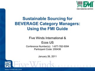 Sustainable Sourcing for BEVERAGE Category Managers: Using the FMI Guide Five Winds International & Ecos US Conference Number(s):  1-877-782-5094 Participant Code: 200436  January 26, 2011 