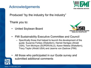 AcknowledgementsProduced “by the industry for the industry”Thank you to:United Soybean BoardFMI Sustainability Executive Committee and CouncilSpecifically those that helped to launch the development of the guide: Suzanne Forbes (Wakefern), Harriet Hentges (Ahold USA), Tom McIntyre (SUPERVALU), Karen Meleta (Wakefern), Tracy Taylor (Ahold USA) and Jeanne von Zastrow (FMI)All those who participated in our Guide survey and submitted additional comments