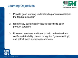 Learning ObjectivesProvide good working understanding of sustainability in the food retail sectorIdentify key sustainability issues specific to each product categoryPossess questions and tools to help understand and verify sustainability claims, recognize “greenwashing”, and select more sustainable products