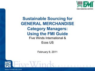 Sustainable Sourcing for GENERAL MERCHANDISE Category Managers: Using the FMI Guide Five Winds International & Ecos US February 9, 2011 