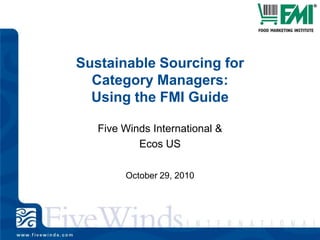 Sustainable Sourcing for Category Managers: Using the FMI Guide Five Winds International & Ecos US October 29, 2010 