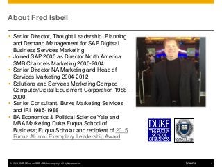 © 2014 SAP SE or an SAP affiliate company. All rights reserved. 4Internal
About Fred Isbell
 Senior Director, Thought Leadership, Planning
and Demand Management for SAP Digitsal
Business Services Marketing
 Joined SAP 2000 as Director North America
SMB Channels Marketing 2000-2004
 Senior Director NA Marketing and Head of
Services Marketing 2004-2012
 Solutions and Services Marketing Compaq
Computer/Digital Equipment Corporation 1988-
2000
 Senior Consultant, Burke Marketing Services
and IRI 1985-1988
 BA Economics & Political Science Yale and
MBA Marketing Duke Fuqua School of
Business; Fuqua Scholar and recipient of 2015
Fuqua Alumni Exemplary Leadership Award
 