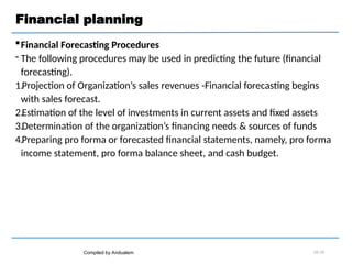Financial planning
Financial Forecasting Procedures
 The following procedures may be used in predicting the future (financial
forecasting).
1.Projection of Organization’s sales revenues -Financial forecasting begins
with sales forecast.
2.Estimation of the level of investments in current assets and fixed assets
3.Determination of the organization’s financing needs & sources of funds
4.Preparing pro forma or forecasted financial statements, namely, pro forma
income statement, pro forma balance sheet, and cash budget.
Compiled by Andualem 02-10
 