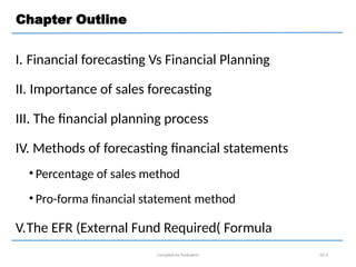 Chapter Outline
I. Financial forecasting Vs Financial Planning
II. Importance of sales forecasting
III. The financial planning process
IV. Methods of forecasting financial statements
• Percentage of sales method
• Pro-forma financial statement method
V.The EFR (External Fund Required( Formula
Compiled by Andualem 02-2
 