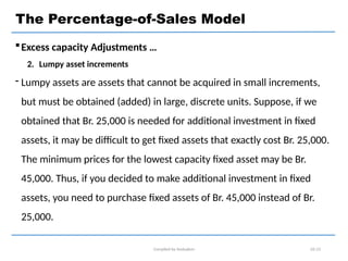 Excess capacity Adjustments …
2. Lumpy asset increments
 Lumpy assets are assets that cannot be acquired in small increments,
but must be obtained (added) in large, discrete units. Suppose, if we
obtained that Br. 25,000 is needed for additional investment in fixed
assets, it may be difficult to get fixed assets that exactly cost Br. 25,000.
The minimum prices for the lowest capacity fixed asset may be Br.
45,000. Thus, if you decided to make additional investment in fixed
assets, you need to purchase fixed assets of Br. 45,000 instead of Br.
25,000.
Compiled by Andualem 02-23
The Percentage-of-Sales Model
 