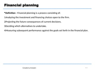 Financial planning
Definition - Financial planning is a process consisting of:
1.
Analyzing the investment and financing choices open to the firm.
2.
Projecting the future consequences of current decisions.
3.
Deciding which alternatives to undertake.
4.
Measuring subsequent performance against the goals set forth in the financial plan.
Compiled by Andualem 02-3
 