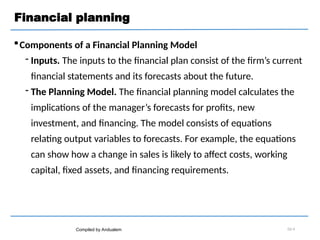 Financial planning
Components of a Financial Planning Model
 Inputs. The inputs to the financial plan consist of the firm’s current
financial statements and its forecasts about the future.
 The Planning Model. The financial planning model calculates the
implications of the manager’s forecasts for profits, new
investment, and financing. The model consists of equations
relating output variables to forecasts. For example, the equations
can show how a change in sales is likely to affect costs, working
capital, fixed assets, and financing requirements.
Compiled by Andualem 02-4
 