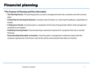 Financial planning
The Purpose of Planning and Plan Information
 The Planning Process: The planning process can pull a management team into a cohesive unit with common
goals.
 A Road Map for Running the Business: A business plan functions as a road map for getting an organization to
its goal.
 A Statement of Goals: A business plan is a projection of the future that generally reflects what management
would like to see happen.
 Predicting Financing Needs: Financial planning is extremely important for companies that rely on outside
financing.
 Communicating Information to Investors: A business plan is management’s statement about what the
company is going to be in the future, and can be used to communicate those ideas to investors.
Compiled by Andualem 02-7
 