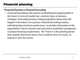 Financial planning
Financial Planning vs Financial Forecasting
 Financial forecasting is the process of identifying the opportunities in
the future in terms of market size, customer base, or business
strategies. Forecasting involves making projections about what will
happen in the future. As a process, financial forecasting involves
estimating future business performance. It provides information of the
organization’s future revenues and costs that is needed by management
to project financing requirements. The “future” is the planning period
that could be short-term (one or less), medium term (3-5 years), or
long-term (over five years).
Compiled by Andualem 02-8
 