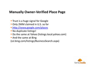 Manually Owner-Verified Place Page

  Trust is a huge signal for Google
  Only 2MM claimed in U.S. so far
  http://www.google.com/places
  No duplicate listings!
  Do the same at Yahoo (listings.local.yahoo.com)
  And the same at Bing
(ssl.bing.com/listings/BusinessSearch.aspx)
 