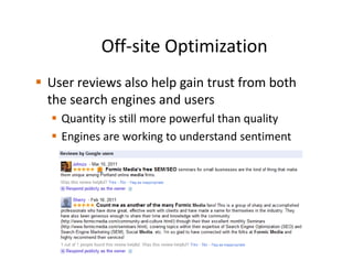 Off-site Optimization
User reviews also help gain trust from both
the search engines and users
  Quantity is still more powerful than quality
  Engines are working to understand sentiment
 