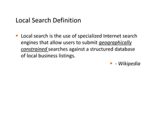Local Search Definition

 Local search is the use of specialized Internet search
 engines that allow users to submit geographically
 constrained searches against a structured database
 of local business listings.
                                             - Wikipedia
 