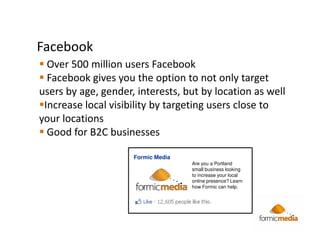 Facebook
  Over 500 million users Facebook
  Facebook gives you the option to not only target
users by age, gender, interests, but by location as well
 Increase local visibility by targeting users close to
your locations
  Good for B2C businesses

                     Formic Media
                                    Are you a Portland
                                    small business looking
                                    to increase your local
                                    online presence? Learn
                                    how Formic can help.
 