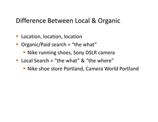 Difference Between Local & Organic

 Location, location, location
 Organic/Paid search = “the what”
   Nike running shoes, Sony DSLR camera
 Local Search = “the what” & “the where”
   Nike shoe store Portland, Camera World Portland
 