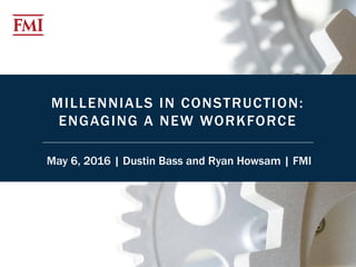 1© 2016 FMI Corporation
MILLENNIALS IN CONSTRUCTION:
ENGAGING A NEW WORKFORCE
May 6, 2016 | Dustin Bass and Ryan Howsam | FMI
 
