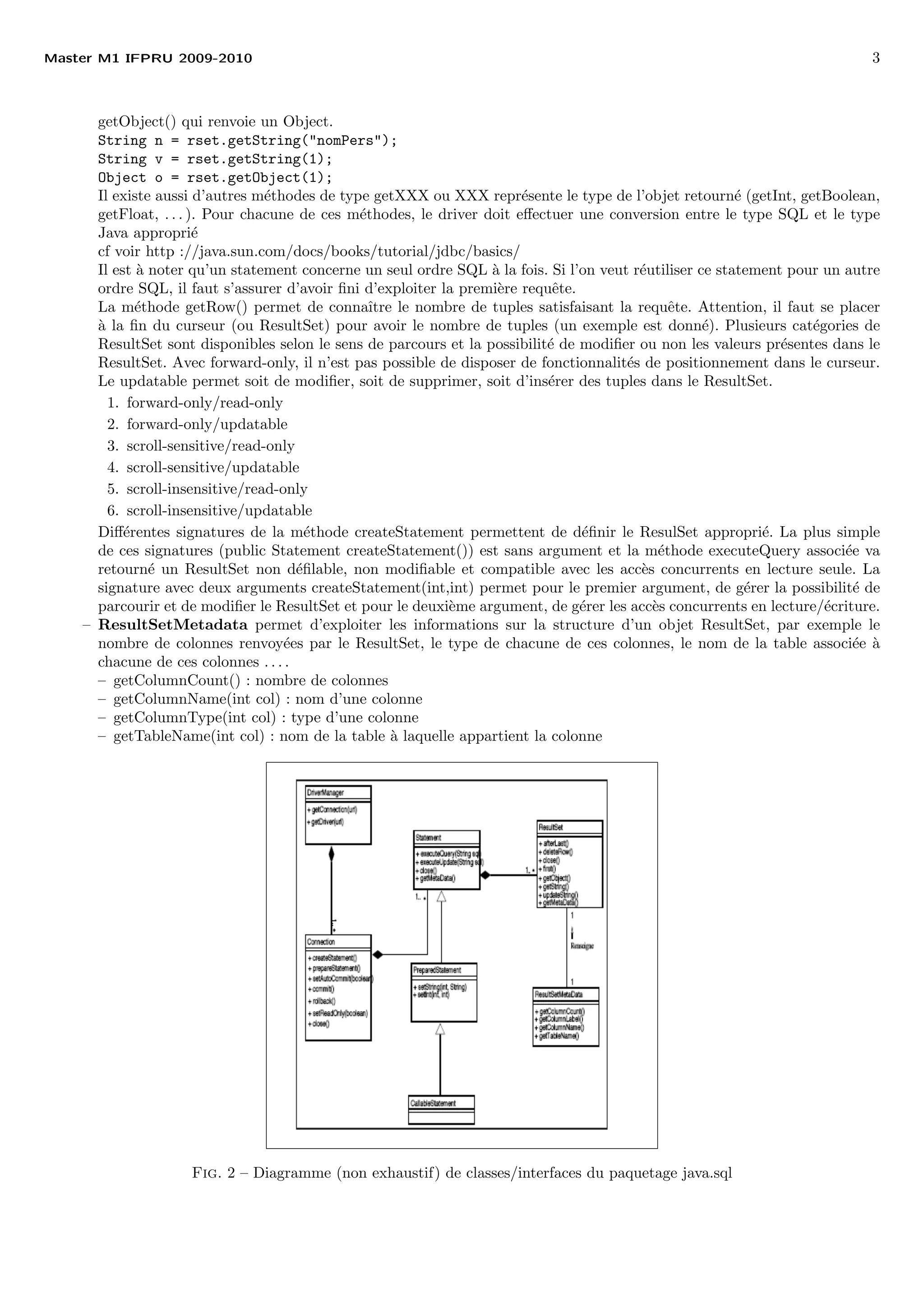 Master M1 IFPRU 2009-2010 3
getObject() qui renvoie un Object.
String n = rset.getString("nomPers");
String v = rset.getString(1);
Object o = rset.getObject(1);
Il existe aussi d’autres m´ethodes de type getXXX ou XXX repr´esente le type de l’objet retourn´e (getInt, getBoolean,
getFloat, . . . ). Pour chacune de ces m´ethodes, le driver doit eﬀectuer une conversion entre le type SQL et le type
Java appropri´e
cf voir http ://java.sun.com/docs/books/tutorial/jdbc/basics/
Il est `a noter qu’un statement concerne un seul ordre SQL `a la fois. Si l’on veut r´eutiliser ce statement pour un autre
ordre SQL, il faut s’assurer d’avoir ﬁni d’exploiter la premi`ere requˆete.
La m´ethode getRow() permet de connaˆıtre le nombre de tuples satisfaisant la requˆete. Attention, il faut se placer
`a la ﬁn du curseur (ou ResultSet) pour avoir le nombre de tuples (un exemple est donn´e). Plusieurs cat´egories de
ResultSet sont disponibles selon le sens de parcours et la possibilit´e de modiﬁer ou non les valeurs pr´esentes dans le
ResultSet. Avec forward-only, il n’est pas possible de disposer de fonctionnalit´es de positionnement dans le curseur.
Le updatable permet soit de modiﬁer, soit de supprimer, soit d’ins´erer des tuples dans le ResultSet.
1. forward-only/read-only
2. forward-only/updatable
3. scroll-sensitive/read-only
4. scroll-sensitive/updatable
5. scroll-insensitive/read-only
6. scroll-insensitive/updatable
Diﬀ´erentes signatures de la m´ethode createStatement permettent de d´eﬁnir le ResulSet appropri´e. La plus simple
de ces signatures (public Statement createStatement()) est sans argument et la m´ethode executeQuery associ´ee va
retourn´e un ResultSet non d´eﬁlable, non modiﬁable et compatible avec les acc`es concurrents en lecture seule. La
signature avec deux arguments createStatement(int,int) permet pour le premier argument, de g´erer la possibilit´e de
parcourir et de modiﬁer le ResultSet et pour le deuxi`eme argument, de g´erer les acc`es concurrents en lecture/´ecriture.
– ResultSetMetadata permet d’exploiter les informations sur la structure d’un objet ResultSet, par exemple le
nombre de colonnes renvoy´ees par le ResultSet, le type de chacune de ces colonnes, le nom de la table associ´ee `a
chacune de ces colonnes . . . .
– getColumnCount() : nombre de colonnes
– getColumnName(int col) : nom d’une colonne
– getColumnType(int col) : type d’une colonne
– getTableName(int col) : nom de la table `a laquelle appartient la colonne
Fig. 2 – Diagramme (non exhaustif) de classes/interfaces du paquetage java.sql
 