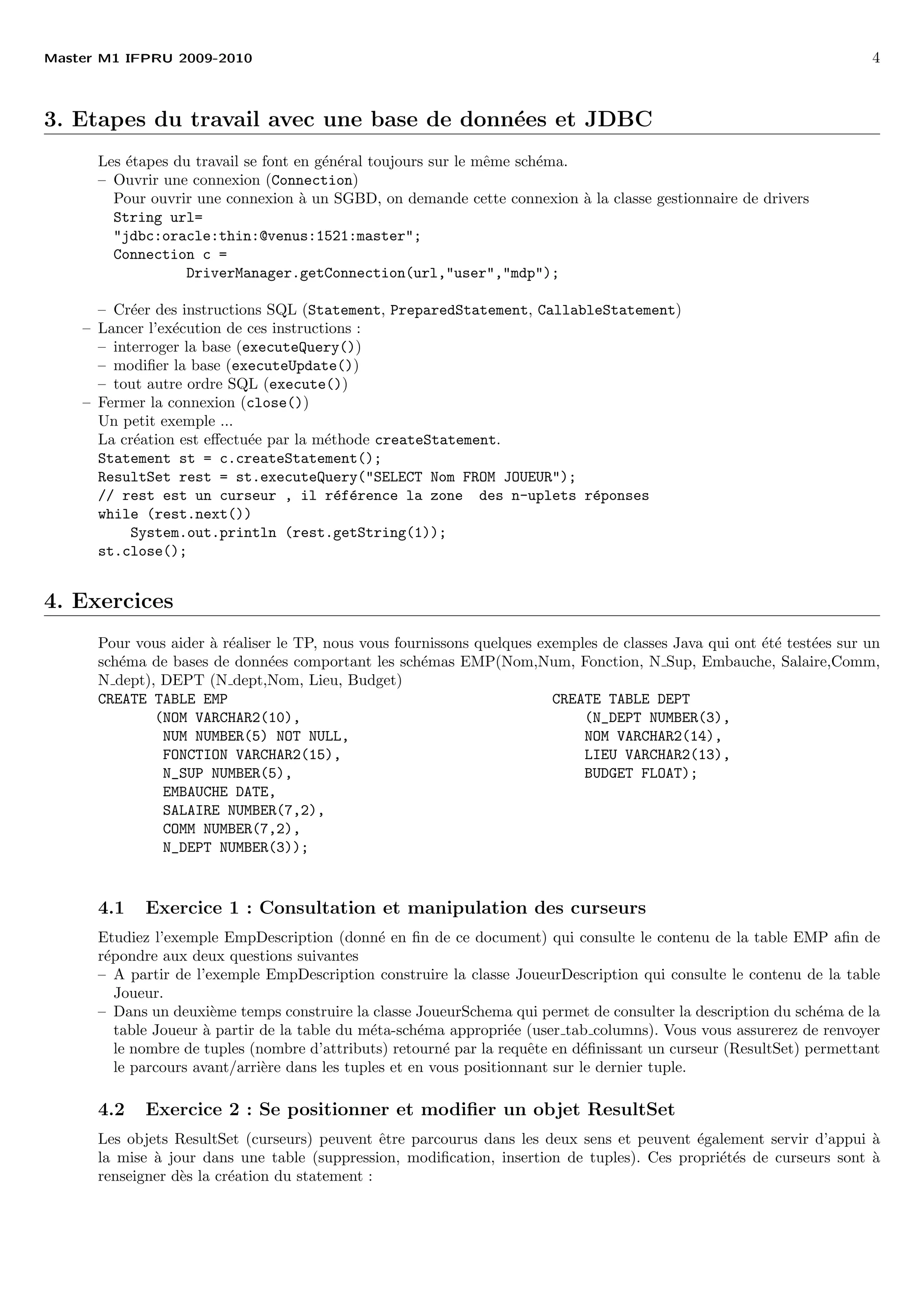 Master M1 IFPRU 2009-2010 4
3. Etapes du travail avec une base de donn´ees et JDBC
Les ´etapes du travail se font en g´en´eral toujours sur le mˆeme sch´ema.
– Ouvrir une connexion (Connection)
Pour ouvrir une connexion `a un SGBD, on demande cette connexion `a la classe gestionnaire de drivers
String url=
"jdbc:oracle:thin:@venus:1521:master";
Connection c =
DriverManager.getConnection(url,"user","mdp");
– Cr´eer des instructions SQL (Statement, PreparedStatement, CallableStatement)
– Lancer l’ex´ecution de ces instructions :
– interroger la base (executeQuery())
– modiﬁer la base (executeUpdate())
– tout autre ordre SQL (execute())
– Fermer la connexion (close())
Un petit exemple ...
La cr´eation est eﬀectu´ee par la m´ethode createStatement.
Statement st = c.createStatement();
ResultSet rest = st.executeQuery("SELECT Nom FROM JOUEUR");
// rest est un curseur , il r´ef´erence la zone des n-uplets r´eponses
while (rest.next())
System.out.println (rest.getString(1));
st.close();
4. Exercices
Pour vous aider `a r´ealiser le TP, nous vous fournissons quelques exemples de classes Java qui ont ´et´e test´ees sur un
sch´ema de bases de donn´ees comportant les sch´emas EMP(Nom,Num, Fonction, N Sup, Embauche, Salaire,Comm,
N dept), DEPT (N dept,Nom, Lieu, Budget)
CREATE TABLE EMP CREATE TABLE DEPT
(NOM VARCHAR2(10), (N_DEPT NUMBER(3),
NUM NUMBER(5) NOT NULL, NOM VARCHAR2(14),
FONCTION VARCHAR2(15), LIEU VARCHAR2(13),
N_SUP NUMBER(5), BUDGET FLOAT);
EMBAUCHE DATE,
SALAIRE NUMBER(7,2),
COMM NUMBER(7,2),
N_DEPT NUMBER(3));
4.1 Exercice 1 : Consultation et manipulation des curseurs
Etudiez l’exemple EmpDescription (donn´e en ﬁn de ce document) qui consulte le contenu de la table EMP aﬁn de
r´epondre aux deux questions suivantes
– A partir de l’exemple EmpDescription construire la classe JoueurDescription qui consulte le contenu de la table
Joueur.
– Dans un deuxi`eme temps construire la classe JoueurSchema qui permet de consulter la description du sch´ema de la
table Joueur `a partir de la table du m´eta-sch´ema appropri´ee (user tab columns). Vous vous assurerez de renvoyer
le nombre de tuples (nombre d’attributs) retourn´e par la requˆete en d´eﬁnissant un curseur (ResultSet) permettant
le parcours avant/arri`ere dans les tuples et en vous positionnant sur le dernier tuple.
4.2 Exercice 2 : Se positionner et modiﬁer un objet ResultSet
Les objets ResultSet (curseurs) peuvent ˆetre parcourus dans les deux sens et peuvent ´egalement servir d’appui `a
la mise `a jour dans une table (suppression, modiﬁcation, insertion de tuples). Ces propri´et´es de curseurs sont `a
renseigner d`es la cr´eation du statement :
 