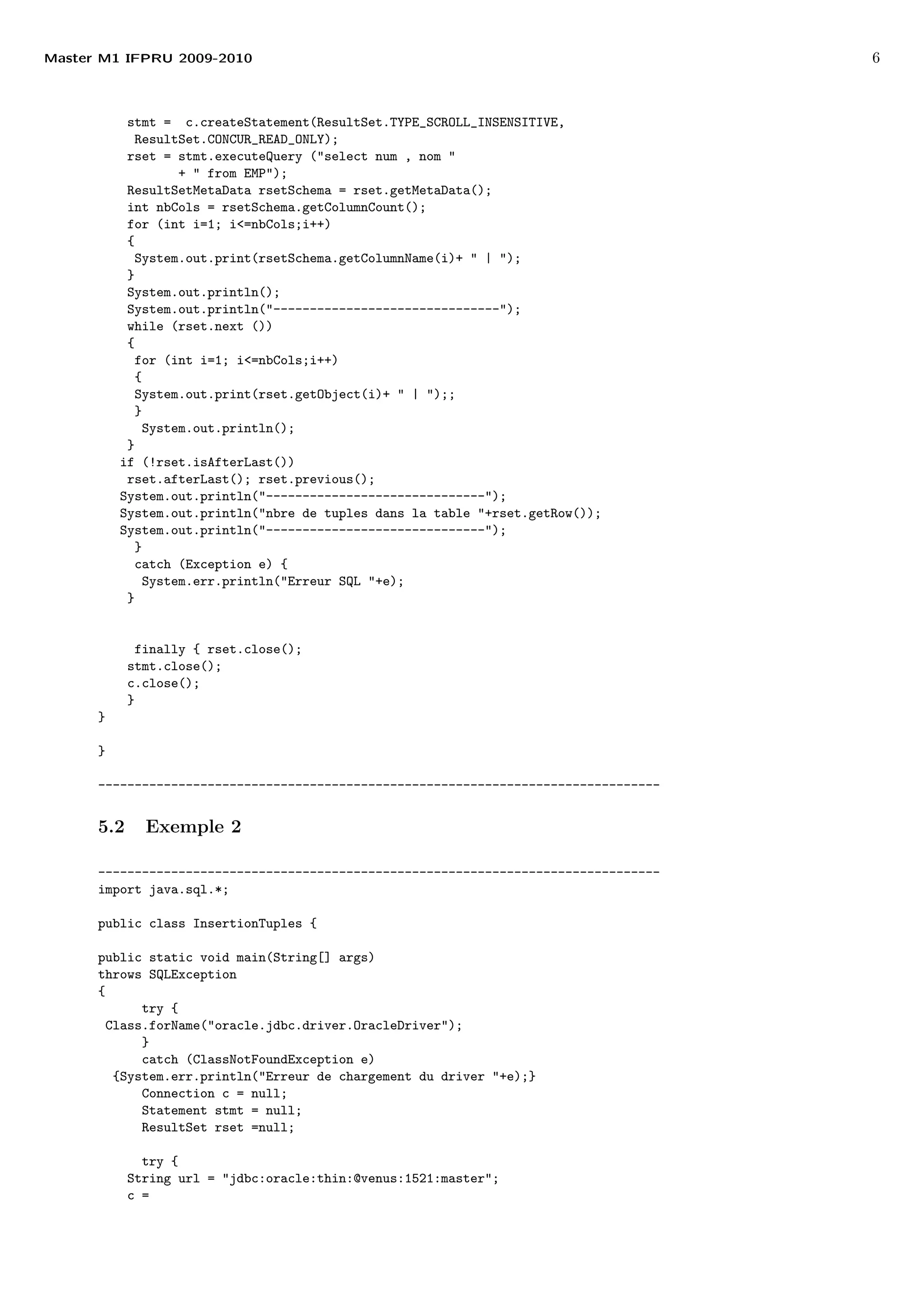 Master M1 IFPRU 2009-2010 6
stmt = c.createStatement(ResultSet.TYPE_SCROLL_INSENSITIVE,
ResultSet.CONCUR_READ_ONLY);
rset = stmt.executeQuery ("select num , nom "
+ " from EMP");
ResultSetMetaData rsetSchema = rset.getMetaData();
int nbCols = rsetSchema.getColumnCount();
for (int i=1; i<=nbCols;i++)
{
System.out.print(rsetSchema.getColumnName(i)+ " | ");
}
System.out.println();
System.out.println("-------------------------------");
while (rset.next ())
{
for (int i=1; i<=nbCols;i++)
{
System.out.print(rset.getObject(i)+ " | ");;
}
System.out.println();
}
if (!rset.isAfterLast())
rset.afterLast(); rset.previous();
System.out.println("------------------------------");
System.out.println("nbre de tuples dans la table "+rset.getRow());
System.out.println("------------------------------");
}
catch (Exception e) {
System.err.println("Erreur SQL "+e);
}
finally { rset.close();
stmt.close();
c.close();
}
}
}
-----------------------------------------------------------------------------
5.2 Exemple 2
-----------------------------------------------------------------------------
import java.sql.*;
public class InsertionTuples {
public static void main(String[] args)
throws SQLException
{
try {
Class.forName("oracle.jdbc.driver.OracleDriver");
}
catch (ClassNotFoundException e)
{System.err.println("Erreur de chargement du driver "+e);}
Connection c = null;
Statement stmt = null;
ResultSet rset =null;
try {
String url = "jdbc:oracle:thin:@venus:1521:master";
c =
 