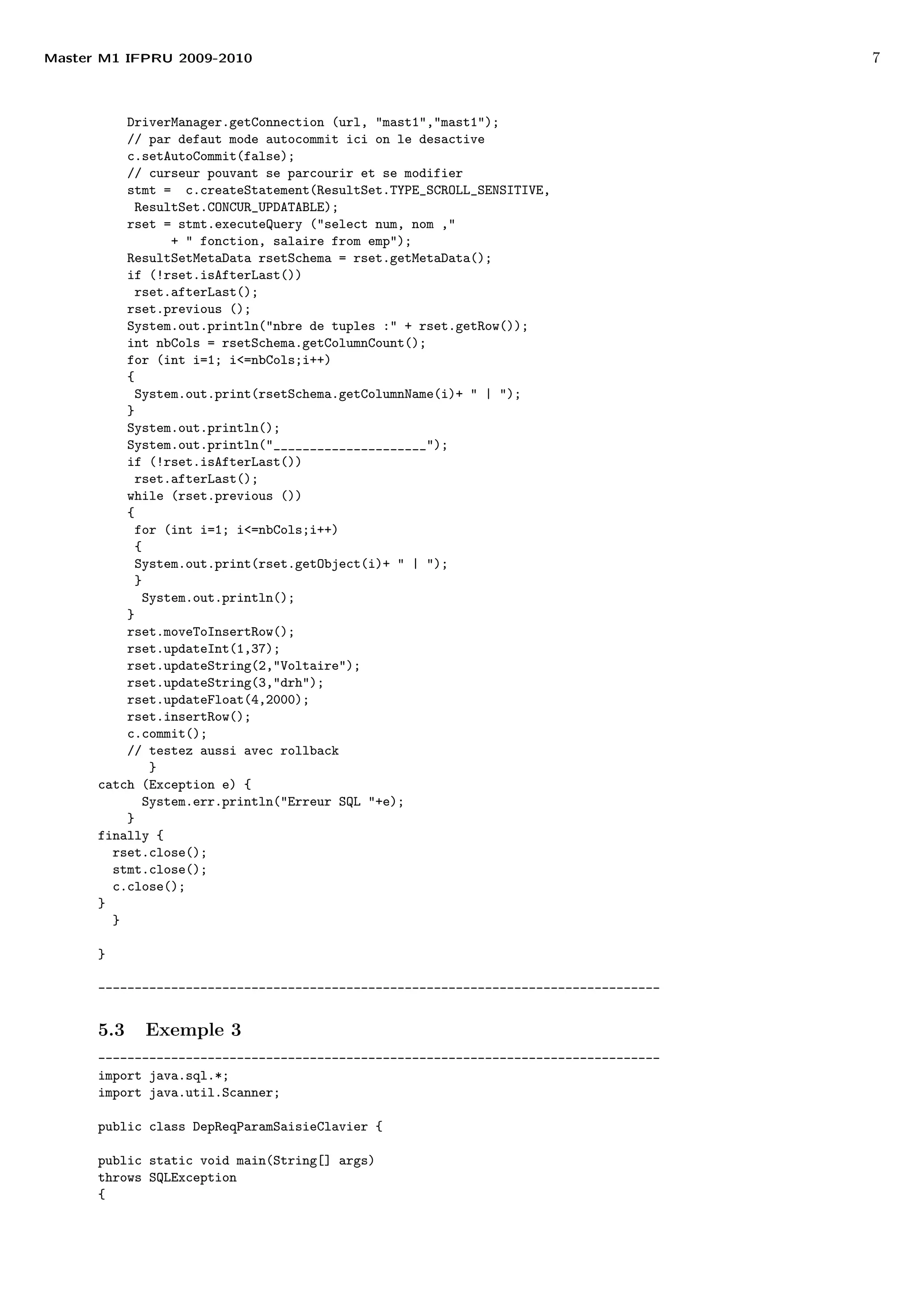 Master M1 IFPRU 2009-2010 7
DriverManager.getConnection (url, "mast1","mast1");
// par defaut mode autocommit ici on le desactive
c.setAutoCommit(false);
// curseur pouvant se parcourir et se modifier
stmt = c.createStatement(ResultSet.TYPE_SCROLL_SENSITIVE,
ResultSet.CONCUR_UPDATABLE);
rset = stmt.executeQuery ("select num, nom ,"
+ " fonction, salaire from emp");
ResultSetMetaData rsetSchema = rset.getMetaData();
if (!rset.isAfterLast())
rset.afterLast();
rset.previous ();
System.out.println("nbre de tuples :" + rset.getRow());
int nbCols = rsetSchema.getColumnCount();
for (int i=1; i<=nbCols;i++)
{
System.out.print(rsetSchema.getColumnName(i)+ " | ");
}
System.out.println();
System.out.println("_____________________");
if (!rset.isAfterLast())
rset.afterLast();
while (rset.previous ())
{
for (int i=1; i<=nbCols;i++)
{
System.out.print(rset.getObject(i)+ " | ");
}
System.out.println();
}
rset.moveToInsertRow();
rset.updateInt(1,37);
rset.updateString(2,"Voltaire");
rset.updateString(3,"drh");
rset.updateFloat(4,2000);
rset.insertRow();
c.commit();
// testez aussi avec rollback
}
catch (Exception e) {
System.err.println("Erreur SQL "+e);
}
finally {
rset.close();
stmt.close();
c.close();
}
}
}
-----------------------------------------------------------------------------
5.3 Exemple 3
-----------------------------------------------------------------------------
import java.sql.*;
import java.util.Scanner;
public class DepReqParamSaisieClavier {
public static void main(String[] args)
throws SQLException
{
 
