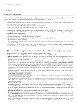 Master M1 IFPRU 2009-2010 2
Les pilotes
2. D´etails pratiques
De mani`ere `a pouvoir exploiter le paquetage java.sql (et autres paquetages n´ecessaires), il faudra ajouter le chemin de
l’archive java (ojdbc14 g.jar) correspondante `a votre chemin des classes (CLASSPATH).
Deux cas se pr´esentent :
– Vous souhaitez travailler, avec un ´editeur (xemacs par exemple) pour ´ecrire les sources et avec le jdk disponible (de
pr´ef´erence 1.5 ou 1.6) depuis votre poste de travail.
Obligation de modiﬁer le ﬁchier .bashrc. en ajoutant la commande
export CLASSPATH=/usr/local/oracle/client 1/jdbc/lib/ojdbc14 g.jar :.
– Vous souhaitez travailler avec l’environnement de d´eveloppement int´egr´e Eclipse, vous aurez alors `a r´ef´erencer dans
votre projet l’archive JDBC (ojdbc14 g.jar). Pour cel`a, cr´eer un projet Appli JDBC puis dans l’explorateur Eclipse,
eﬀectuer les op´erations suivantes :
– 1 - clic droit sur le dossier du projet ;
– 2 - s´electionner l’item Properties dans le menu contextuel ;
– 3 - dans la fenˆetre de conﬁguration des propri´et´es s´electionner l’item Java Build Path
– 4 - s´election de l’onglet Libraries
– 5 - en utilisant le bouton Add External Jars, int´egrer le ﬁchier jar ojdbc14 g.jar (en parcourant l’arborescence de
syst`eme de ﬁchiers)
Vous travaillerez sur la base de donn´ees master (serveur venus) avec des comptes (internes) Oracle de user1 `a user50
(avec le mot de passe de user1 `a user50) pour des raisons de s´ecurit´e.
2.1 Description des principales classes et interfaces d´eﬁnies dans le package java.sql
Nous commen¸cons par exploiter les classes et interfaces du paquetage java.sql.
Un diagramme de classes UML donne une vision d’ensemble de ces classes (cf. ﬁgure 2)
– DriverManager g`ere la liste des drivers (ou pilotes), le choix et le chargement d’un des drivers ainsi que la cr´eation
des connexions. Sa m´ethode la plus notable est la m´ethode getConnection(url, user, password) qui retourne une
r´ef´erence d’objet de type Connection.
– Connection repr´esente une connexion avec le SGBD (canal de communication TCP vers une BD avec un format
proche d’une URL) et oﬀre des services pour la manipulation d’ordre SQL au travers de Statement, Prepared-
Statement et CallableStatement. Les ordres SQL rel`event soit du LDD (CREATE, DROP, ALTER, . . . ), soit
du LMD (SELECT, INSERT, UPDATE, DELETE). Une connexion g`ere aussi les transactions (m´ethodes commit(),
rollback(), setAutoCommit(boolean), setIsolationLevel(int) ... Par d´efaut, le mode activ´e est le mode commit auto-
matique.
Exemple de format d’une connexion au travers du pilote jdbc oracle de type 4 au serveur venus et `a la base de
donn´ees master :
jdbc :oracle :thin :@venus :1521 :master
– oracle :thin est un driver est le sous-protocole – @venus :1521 :master d´esigne la base master situ´ee sur la machine
venus (le serveur ´ecoute sur le port 1521)
– Statement Statement admet notamment trois m´ethodes executeQuery() pour ce qui concerne les requˆetes de consul-
tation (SELECT), executeUpdate() pour ce qui concerne les requˆetes de mise `a jour ou les ordres de LDD et execute()
(plus rarement utilis´ee).
– PreparedStatement correspond `a une instruction param´etr´ee, et en ce sens, contient un ordre SQL pr´ecompil´e et
des param`etres d’entr´ee (qui ne seront valu´es que peu avant l’ex´ecution au travers de m´ethodes setXXX (setInt(1,5),
setString(2,”Martin”) par exemple) et qui sont repr´esent´es dans la requˆete par des points d’interrogation. L’ex´ecution
se fait de mani`ere identique `a celle des Statements mais les m´ethodes executeQuery() ou executeUpdate() sont alors
d´epourvues d’arguments.
– CallableStatement pour usage de proc´edures stock´ees dans le SGBD.
– ResultSet L’application de la m´ethode executeQuery() sur un objet Statement (requˆete) retourne un objet de la
classe ResultSet (r´esultats) qu’il convient ensuite d’exploiter pour la restitution des r´esultats de la requˆete. ResultSet
g`ere l’acc`es aux tuples d’un r´esultat en oﬀrant des services de navigation et d’extraction des donn´ees dans ce r´esultat
(repr´esent´ee par une table).
L’acc`es aux colonnes se fait soit par le nom de colonne, soit par l’index (ordre la colonne dans la requˆete) au travers
de 2 m´ethodes g´en´eriques (peuvent servir tous les types de donn´ees SQL) : getString() qui renvoie un String et
 