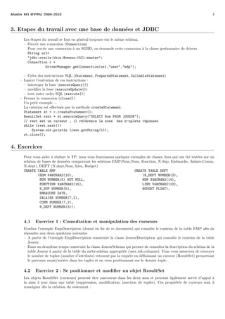 Master M1 IFPRU 2009-2010 4
3. Etapes du travail avec une base de donn´ees et JDBC
Les ´etapes du travail se font en g´en´eral toujours sur le mˆeme sch´ema.
– Ouvrir une connexion (Connection)
Pour ouvrir une connexion `a un SGBD, on demande cette connexion `a la classe gestionnaire de drivers
String url=
"jdbc:oracle:thin:@venus:1521:master";
Connection c =
DriverManager.getConnection(url,"user","mdp");
– Cr´eer des instructions SQL (Statement, PreparedStatement, CallableStatement)
– Lancer l’ex´ecution de ces instructions :
– interroger la base (executeQuery())
– modiﬁer la base (executeUpdate())
– tout autre ordre SQL (execute())
– Fermer la connexion (close())
Un petit exemple ...
La cr´eation est eﬀectu´ee par la m´ethode createStatement.
Statement st = c.createStatement();
ResultSet rest = st.executeQuery("SELECT Nom FROM JOUEUR");
// rest est un curseur , il r´ef´erence la zone des n-uplets r´eponses
while (rest.next())
System.out.println (rest.getString(1));
st.close();
4. Exercices
Pour vous aider `a r´ealiser le TP, nous vous fournissons quelques exemples de classes Java qui ont ´et´e test´ees sur un
sch´ema de bases de donn´ees comportant les sch´emas EMP(Nom,Num, Fonction, N Sup, Embauche, Salaire,Comm,
N dept), DEPT (N dept,Nom, Lieu, Budget)
CREATE TABLE EMP CREATE TABLE DEPT
(NOM VARCHAR2(10), (N_DEPT NUMBER(3),
NUM NUMBER(5) NOT NULL, NOM VARCHAR2(14),
FONCTION VARCHAR2(15), LIEU VARCHAR2(13),
N_SUP NUMBER(5), BUDGET FLOAT);
EMBAUCHE DATE,
SALAIRE NUMBER(7,2),
COMM NUMBER(7,2),
N_DEPT NUMBER(3));
4.1 Exercice 1 : Consultation et manipulation des curseurs
Etudiez l’exemple EmpDescription (donn´e en ﬁn de ce document) qui consulte le contenu de la table EMP aﬁn de
r´epondre aux deux questions suivantes
– A partir de l’exemple EmpDescription construire la classe JoueurDescription qui consulte le contenu de la table
Joueur.
– Dans un deuxi`eme temps construire la classe JoueurSchema qui permet de consulter la description du sch´ema de la
table Joueur `a partir de la table du m´eta-sch´ema appropri´ee (user tab columns). Vous vous assurerez de renvoyer
le nombre de tuples (nombre d’attributs) retourn´e par la requˆete en d´eﬁnissant un curseur (ResultSet) permettant
le parcours avant/arri`ere dans les tuples et en vous positionnant sur le dernier tuple.
4.2 Exercice 2 : Se positionner et modiﬁer un objet ResultSet
Les objets ResultSet (curseurs) peuvent ˆetre parcourus dans les deux sens et peuvent ´egalement servir d’appui `a
la mise `a jour dans une table (suppression, modiﬁcation, insertion de tuples). Ces propri´et´es de curseurs sont `a
renseigner d`es la cr´eation du statement :
 