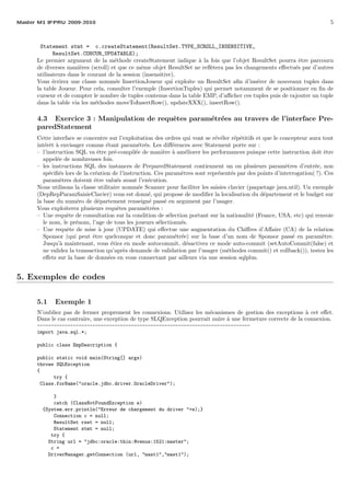 Master M1 IFPRU 2009-2010 5
Statement stmt = c.createStatement(ResultSet.TYPE_SCROLL_INSENSITIVE,
ResultSet.CONCUR_UPDATABLE);
Le premier argument de la m´ethode createStatement indique `a la fois que l’objet ResultSet pourra ˆetre parcouru
de diverses mani`eres (scroll) et que ce mˆeme objet ResultSet ne reﬂ`etera pas les changements eﬀectu´es par d’autres
utilisateurs dans le courant de la session (insensitive).
Vous ´ecrirez une classe nomm´ee InsertionJoueur qui exploite un ResultSet aﬁn d’ins´erer de nouveaux tuples dans
la table Joueur. Pour cela, consulter l’exemple (InsertionTuples) qui permet notamment de se positionner en ﬁn de
curseur et de compter le nombre de tuples contenus dans la table EMP, d’aﬃcher ces tuples puis de rajouter un tuple
dans la table via les m´ethodes moveToInsertRow(), updateXXX(), insertRow().
4.3 Exercice 3 : Manipulation de requˆetes param´etr´ees au travers de l’interface Pre-
paredStatement
Cette interface se concentre sur l’exploitation des ordres qui vont se r´ev´eler r´ep´etitifs et que le concepteur aura tout
int´erˆet `a envisager comme ´etant param´etr´es. Les diﬀ´erences avec Statement porte sur :
– l’instruction SQL va ˆetre pr´e-compil´ee de mani`ere `a am´eliorer les performances puisque cette instruction doit ˆetre
appel´ee de nombreuses fois.
– les instructions SQL des instances de PreparedStatement contiennent un ou plusieurs param`etres d’entr´ee, non
sp´eciﬁ´es lors de la cr´eation de l’instruction. Ces param`etres sont repr´esent´es par des points d’interrogation( ?). Ces
param`etres doivent ˆetre valu´es avant l’ex´ecution.
Nous utilisons la classe utilitaire nomm´ee Scanner pour faciliter les saisies clavier (paquetage java.util). Un exemple
(DepRepParamSaisieClavier) vous est donn´e, qui propose de modiﬁer la localisation du d´epartement et le budget sur
la base du num´ero de d´epartement renseign´e pass´e en argument par l’usager.
Vous exploiterez plusieurs requˆetes param´etr´ees :
– Une requˆete de consultation sur la condition de s´election portant sur la nationalit´e (France, USA, etc) qui renvoie
le nom, le pr´enom, l’age de tous les joueurs s´electionn´es.
– Une requˆete de mise `a jour (UPDATE) qui eﬀectue une augmentation du Chiﬀres d’Aﬀaire (CA) de la relation
Sponsor (qui peut ˆetre quelconque et donc param´etr´ee) sur la base d’un nom de Sponsor pass´e en param`etre.
Jusqu’`a maintenant, vous ´etiez en mode autocommit, d´esactivez ce mode auto-commit (setAutoCommit(false) et
ne validez la transaction qu’apr`es demande de validation par l’usager (m´ethodes commit() et rollback()), testez les
eﬀets sur la base de donn´ees en vous connectant par ailleurs via une session sqlplus.
5. Exemples de codes
5.1 Exemple 1
N’oubliez pas de fermer proprement les connexions. Utilisez les m´ecanismes de gestion des exceptions `a cet eﬀet.
Dans le cas contraire, une exception de type SLQException pourrait nuire `a une fermeture correcte de la connexion.
-----------------------------------------------------------------------------
import java.sql.*;
public class EmpDescription {
public static void main(String[] args)
throws SQLException
{
try {
Class.forName("oracle.jdbc.driver.OracleDriver");
}
catch (ClassNotFoundException e)
{System.err.println("Erreur de chargement du driver "+e);}
Connection c = null;
ResultSet rset = null;
Statement stmt = null;
try {
String url = "jdbc:oracle:thin:@venus:1521:master";
c =
DriverManager.getConnection (url, "mast1","mast1");
 