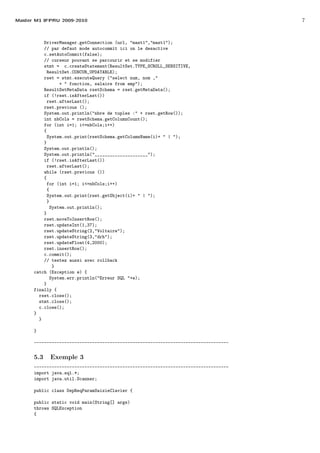 Master M1 IFPRU 2009-2010 7
DriverManager.getConnection (url, "mast1","mast1");
// par defaut mode autocommit ici on le desactive
c.setAutoCommit(false);
// curseur pouvant se parcourir et se modifier
stmt = c.createStatement(ResultSet.TYPE_SCROLL_SENSITIVE,
ResultSet.CONCUR_UPDATABLE);
rset = stmt.executeQuery ("select num, nom ,"
+ " fonction, salaire from emp");
ResultSetMetaData rsetSchema = rset.getMetaData();
if (!rset.isAfterLast())
rset.afterLast();
rset.previous ();
System.out.println("nbre de tuples :" + rset.getRow());
int nbCols = rsetSchema.getColumnCount();
for (int i=1; i<=nbCols;i++)
{
System.out.print(rsetSchema.getColumnName(i)+ " | ");
}
System.out.println();
System.out.println("_____________________");
if (!rset.isAfterLast())
rset.afterLast();
while (rset.previous ())
{
for (int i=1; i<=nbCols;i++)
{
System.out.print(rset.getObject(i)+ " | ");
}
System.out.println();
}
rset.moveToInsertRow();
rset.updateInt(1,37);
rset.updateString(2,"Voltaire");
rset.updateString(3,"drh");
rset.updateFloat(4,2000);
rset.insertRow();
c.commit();
// testez aussi avec rollback
}
catch (Exception e) {
System.err.println("Erreur SQL "+e);
}
finally {
rset.close();
stmt.close();
c.close();
}
}
}
-----------------------------------------------------------------------------
5.3 Exemple 3
-----------------------------------------------------------------------------
import java.sql.*;
import java.util.Scanner;
public class DepReqParamSaisieClavier {
public static void main(String[] args)
throws SQLException
{
 