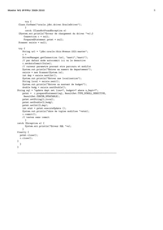 Master M1 IFPRU 2009-2010 8
try {
Class.forName("oracle.jdbc.driver.OracleDriver");
}
catch (ClassNotFoundException e)
{System.err.println("Erreur de chargement du driver "+e);}
Connection c = null;
PreparedStatement pstmt = null;
Scanner saisie = null;
try {
String url = "jdbc:oracle:thin:@venus:1521:master";
c =
DriverManager.getConnection (url, "mast1","mast1");
// par defaut mode autocommit ici on le desactive
c.setAutoCommit(false);
// curseur parametre pouvant etre parcouru et modifie
System.out.println("Entrez un numero de departement");
saisie = new Scanner(System.in);
int dep = saisie.nextInt();
System.out.println("Entrez une localisation");
String local = saisie.next();
System.out.println("Entrez un montant de budget");
double budg = saisie.nextDouble();
String sql = "update dept set lieu=?, budget=? where n_Dept=?";
pstmt = c.prepareStatement(sql, ResultSet.TYPE_SCROLL_SENSITIVE,
ResultSet.CONCUR_UPDATABLE);
pstmt.setString(1,local);
pstmt.setDouble(2,budg);
pstmt.setInt(3,dep);
int etat = pstmt.executeUpdate ();
System.out.println("nbre de tuples modifies "+etat);
c.commit();
// testez sans commit
}
catch (Exception e) {
System.err.println("Erreur SQL "+e);
}
finally {
pstmt.close();
c.close();
}
}
}
-----------------------------------------------------------------------------
 