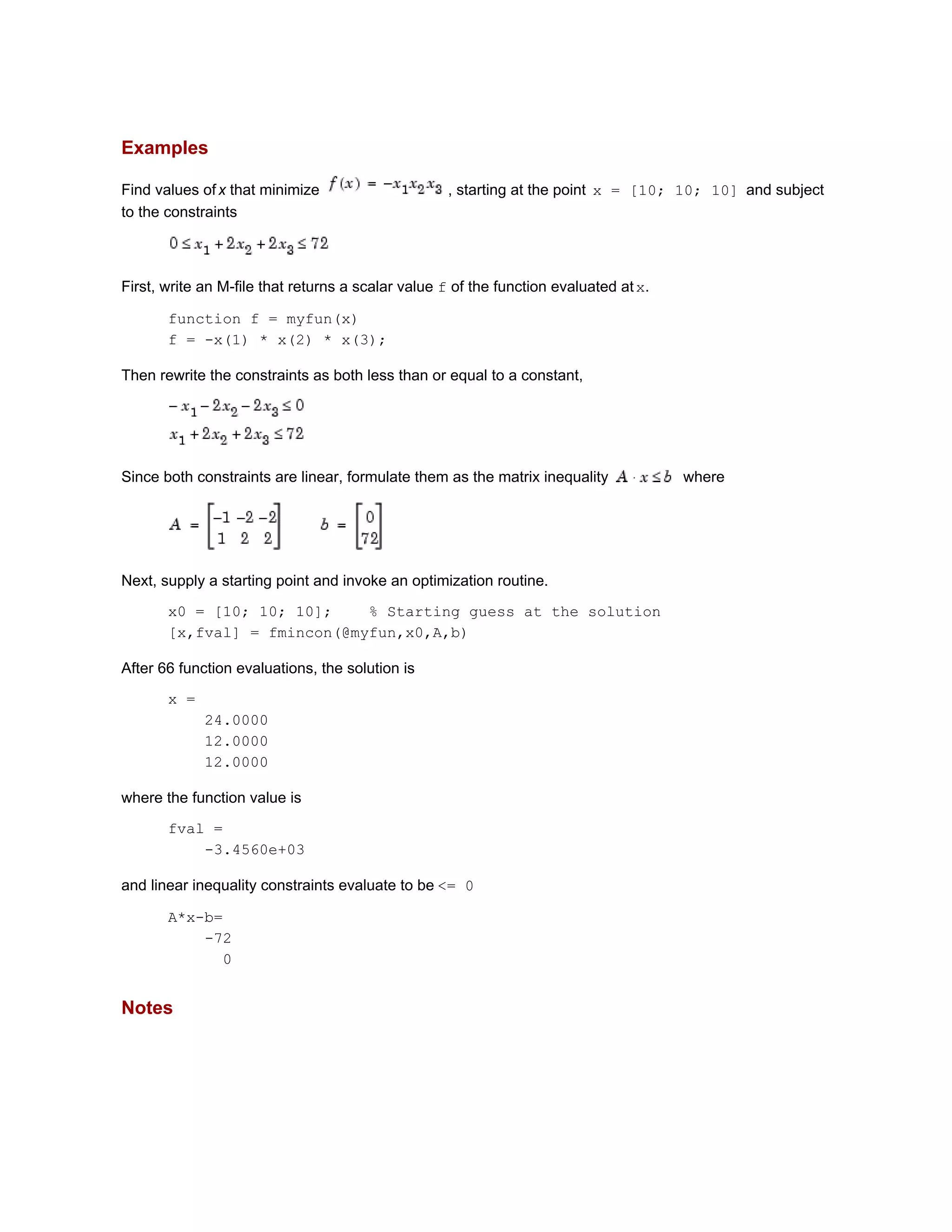 Examples
Find values ofx that minimize , starting at the point x = [10; 10; 10] and subject
to the constraints
First, write an M-file that returns a scalar value f of the function evaluated atx.
function f = myfun(x)
f = -x(1) * x(2) * x(3);
Then rewrite the constraints as both less than or equal to a constant,
Since both constraints are linear, formulate them as the matrix inequality where
Next, supply a starting point and invoke an optimization routine.
x0 = [10; 10; 10]; % Starting guess at the solution
[x,fval] = fmincon(@myfun,x0,A,b)
After 66 function evaluations, the solution is
x =
24.0000
12.0000
12.0000
where the function value is
fval =
-3.4560e+03
and linear inequality constraints evaluate to be <= 0
A*x-b=
-72
0
Notes
 