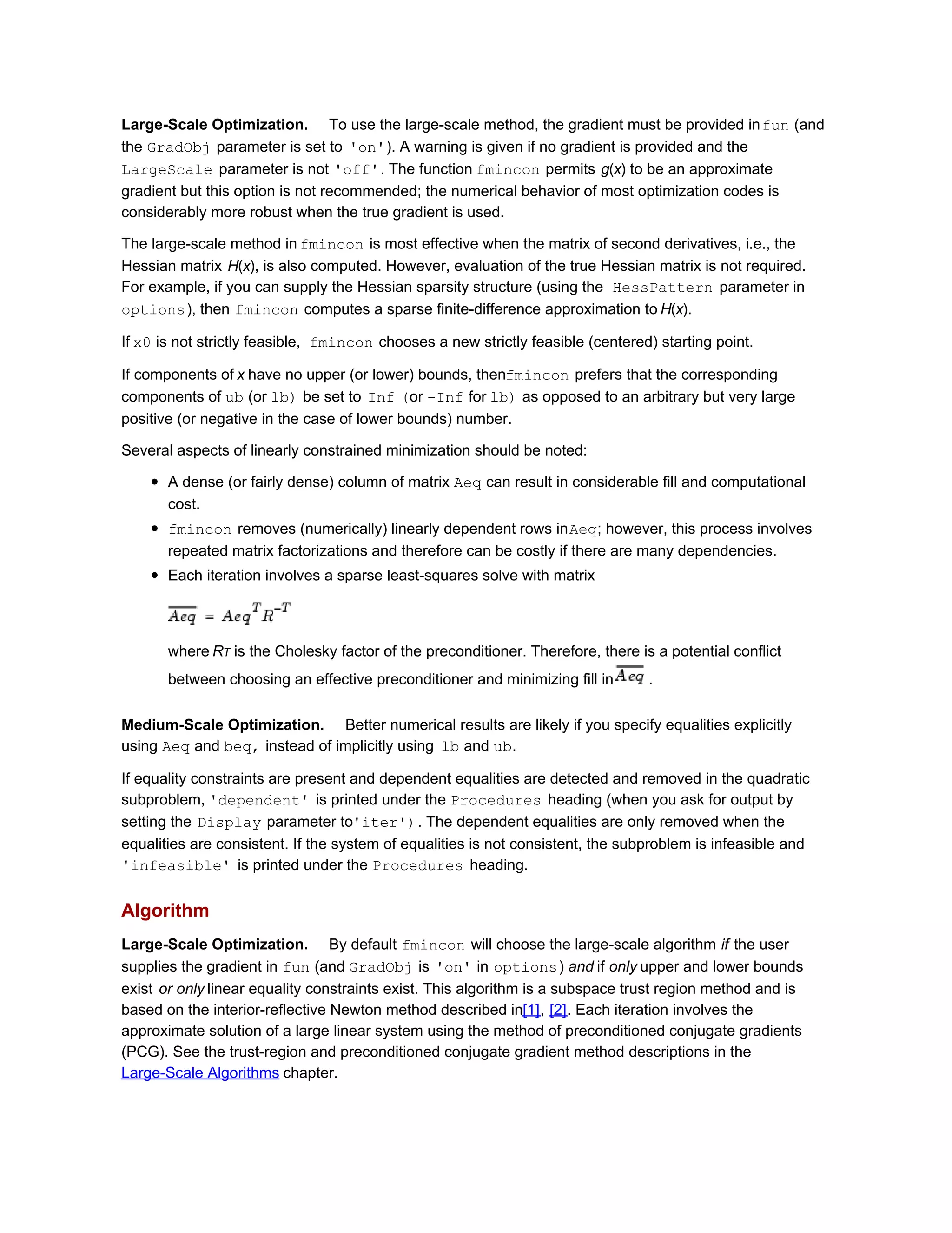 Large-Scale Optimization. To use the large-scale method, the gradient must be provided infun (and
the GradObj parameter is set to 'on'). A warning is given if no gradient is provided and the
LargeScale parameter is not 'off'. The function fmincon permits g(x) to be an approximate
gradient but this option is not recommended; the numerical behavior of most optimization codes is
considerably more robust when the true gradient is used.
The large-scale method in fmincon is most effective when the matrix of second derivatives, i.e., the
Hessian matrix H(x), is also computed. However, evaluation of the true Hessian matrix is not required.
For example, if you can supply the Hessian sparsity structure (using the HessPattern parameter in
options), then fmincon computes a sparse finite-difference approximation to H(x).
If x0 is not strictly feasible, fmincon chooses a new strictly feasible (centered) starting point.
If components of x have no upper (or lower) bounds, thenfmincon prefers that the corresponding
components of ub (or lb) be set to Inf (or -Inf for lb) as opposed to an arbitrary but very large
positive (or negative in the case of lower bounds) number.
Several aspects of linearly constrained minimization should be noted:
A dense (or fairly dense) column of matrix Aeq can result in considerable fill and computational
cost.
fmincon removes (numerically) linearly dependent rows inAeq; however, this process involves
repeated matrix factorizations and therefore can be costly if there are many dependencies.
Each iteration involves a sparse least-squares solve with matrix
where RT is the Cholesky factor of the preconditioner. Therefore, there is a potential conflict
between choosing an effective preconditioner and minimizing fill in .
Medium-Scale Optimization. Better numerical results are likely if you specify equalities explicitly
using Aeq and beq, instead of implicitly using lb and ub.
If equality constraints are present and dependent equalities are detected and removed in the quadratic
subproblem, 'dependent' is printed under the Procedures heading (when you ask for output by
setting the Display parameter to'iter'). The dependent equalities are only removed when the
equalities are consistent. If the system of equalities is not consistent, the subproblem is infeasible and
'infeasible' is printed under the Procedures heading.
Algorithm
Large-Scale Optimization. By default fmincon will choose the large-scale algorithm if the user
supplies the gradient in fun (and GradObj is 'on' in options) and if only upper and lower bounds
exist or only linear equality constraints exist. This algorithm is a subspace trust region method and is
based on the interior-reflective Newton method described in[1], [2]. Each iteration involves the
approximate solution of a large linear system using the method of preconditioned conjugate gradients
(PCG). See the trust-region and preconditioned conjugate gradient method descriptions in the
Large-Scale Algorithms chapter.
 