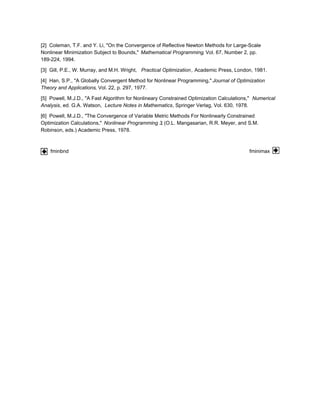 [2] Coleman, T.F. and Y. Li, "On the Convergence of Reflective Newton Methods for Large-Scale
Nonlinear Minimization Subject to Bounds," Mathematical Programming, Vol. 67, Number 2, pp.
189-224, 1994.
[3] Gill, P.E., W. Murray, and M.H. Wright, Practical Optimization, Academic Press, London, 1981.
[4] Han, S.P., "A Globally Convergent Method for Nonlinear Programming," Journal of Optimization
Theory and Applications, Vol. 22, p. 297, 1977.
[5] Powell, M.J.D., "A Fast Algorithm for Nonlineary Constrained Optimization Calculations," Numerical
Analysis, ed. G.A. Watson, Lecture Notes in Mathematics, Springer Verlag, Vol. 630, 1978.
[6] Powell, M.J.D., "The Convergence of Variable Metric Methods For Nonlinearly Constrained
Optimization Calculations," Nonlinear Programming 3, (O.L. Mangasarian, R.R. Meyer, and S.M.
Robinson, eds.) Academic Press, 1978.
fminbnd fminimax
 