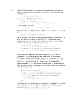fun The function to be minimized. fun is a function that accepts a scalar x and returns a
scalar f, the objective function evaluated atx. The function fun can be specified as a
function handle.
x = fmincon(@myfun,x0,A,b)
where myfun is a MATLAB function such as
function f = myfun(x)
f = ... % Compute function value at x
fun can also be an inline object.
x = fmincon(inline('norm(x)^2'),x0,A,b);
If the gradient offun can also be computed and the GradObj parameter is 'on', as set
by
options = optimset('GradObj','on')
then the function fun must return, in the second output argument, the gradient value g, a
vector, at x. Note that by checking the value of nargout the function can avoid
computing g when fun is called with only one output argument (in the case where the
optimization algorithm only needs the value of f but not g).
function [f,g] = myfun(x)
f = ... % Compute the function value at x
if nargout > 1 % fun called with two output arguments
g = ... % Compute the gradient evaluated at x
end
The gradient consists of the partial derivatives off at the point x. That is, the ith
component of g is the partial derivative off with respect to the ith component of x.
If the Hessian matrix can also be computed and the Hessian parameter is 'on', i.e.,
options = optimset('Hessian','on') , then the function fun must return the
Hessian value H, a symmetric matrix, at x in a third output argument. Note that by
checking the value of nargout we can avoid computing H when fun is called with only
one or two output arguments (in the case where the optimization algorithm only needs the
values off and g but not H).
function [f,g,H] = myfun(x)
f = ... % Compute the objective function value at x
if nargout > 1 % fun called with two output arguments
g = ... % Gradient of the function evaluated at x
if nargout > 2
H = ... % Hessian evaluated at x
end
The Hessian matrix is the second partial derivatives matrix of f at the point x. That is, the
(i,j)th component of H is the second partial derivative off with respect to xi and xj,
. The Hessian is by definition a symmetric matrix.
 